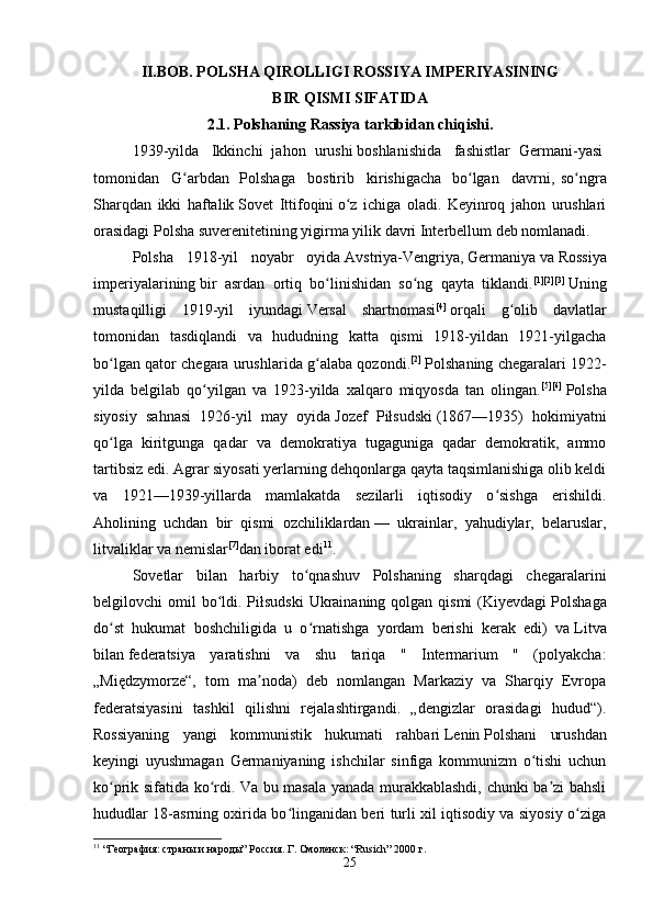 II.BOB. POLSHA QIROLLIGI ROSSIYA IMPERIYASINING
BIR QISMI SIFATIDA
2.1. Polshaning Rassiya tarkibidan chiqishi.
1939-yilda     Ikkinchi   jahon   urushi   boshlanishida     fashistlar   Germani-yasi  
tomonidan     G arbdanʻ     Polshaga     bostirib     kirishigacha     bo lgan     davrni,   so ngra	ʻ ʻ
Sharqdan   ikki   haftalik   Sovet   Ittifoqini   o z   ichiga   oladi.   Keyinroq   jahon   urushlari	
ʻ
orasidagi Polsha suverenitetining yigirma yilik davri Interbellum deb nomlanadi. 
Polsha   1918-yil   noyabr   oyida   Avstriya-Vengriya,   Germaniya   va   Rossiya
imperiyalarining   bir   asrdan   ortiq   bo linishidan   so ng   qayta   tiklandi.	
ʻ ʻ [1][2][3]
  Uning
mustaqilligi   1919-yil   iyundagi   Versal   shartnomasi [4]
  orqali   g olib   davlatlar	
ʻ
tomonidan   tasdiqlandi   va   hududning   katta   qismi   1918-yildan   1921-yilgacha
bo lgan qator chegara urushlarida g alaba qozondi.	
ʻ ʻ [2]
  Polshaning chegaralari 1922-
yilda   belgilab   qo yilgan   va   1923-yilda   xalqaro   miqyosda   tan   olingan.	
ʻ [5][6]
  Polsha
siyosiy   sahnasi   1926-yil   may   oyida   Jozef   Piłsudski   (1867—1935)   hokimiyatni
qo lga   kiritgunga   qadar   va   demokratiya   tugaguniga   qadar   demokratik,   ammo	
ʻ
tartibsiz edi. Agrar siyosati yerlarning dehqonlarga qayta taqsimlanishiga olib keldi
va   1921—1939-yillarda   mamlakatda   sezilarli   iqtisodiy   o sishga   erishildi.	
ʻ
Aholining   uchdan   bir   qismi   ozchiliklardan   —   ukrainlar,   yahudiylar,   belaruslar,
litvaliklar va nemislar [7]
dan iborat edi 11
. 
Sovetlar   bilan   harbiy   to qnashuv   Polshaning   sharqdagi   chegaralarini	
ʻ
belgilovchi  omil  bo ldi. Piłsudski  Ukrainaning qolgan qismi  (Kiyevdagi	
ʻ   Polshaga
do st   hukumat   boshchiligida   u   o rnatishga   yordam   berishi   kerak   edi)   va	
ʻ ʻ   Litva
bilan   federatsiya   yaratishni   va   shu   tariqa   "   Intermarium   "   (polyakcha:
„Międzymorze“,   tom   ma noda)   deb   nomlangan   Markaziy   va   Sharqiy   Evropa	
ʼ
federatsiyasini   tashkil   qilishni   rejalashtirgandi.   „dengizlar   orasidagi   hudud“).
Rossiyaning   yangi   kommunistik   hukumati   rahbari   Lenin   Polshani   urushdan
keyingi   uyushmagan   Germaniyaning   ishchilar   sinfiga   kommunizm   o tishi   uchun	
ʻ
ko prik sifatida ko rdi. Va bu masala yanada murakkablashdi, chunki ba zi bahsli	
ʻ ʻ ʼ
hududlar 18-asrning oxirida bo linganidan beri turli xil iqtisodiy va siyosiy o ziga	
ʻ ʻ
11
 “География: страны и народы” Россия. Г. Смоленск: “Rusich” 2000 г.
25 