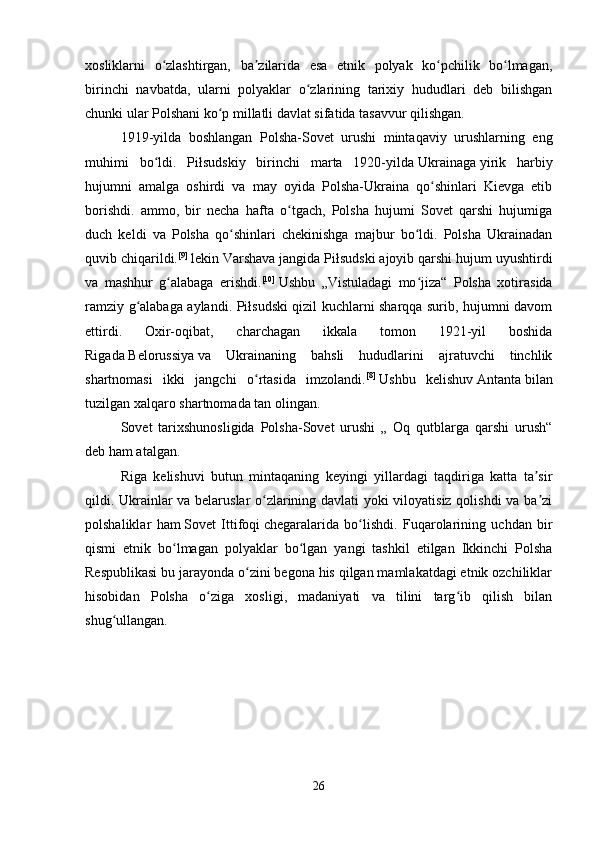xosliklarni   o zlashtirgan,   ba zilarida   esa   etnik   polyak   ko pchilik   bo lmagan,ʻ ʼ ʻ ʻ
birinchi   navbatda,   ularni   polyaklar   o zlarining   tarixiy   hududlari   deb   bilishgan	
ʻ
chunki ular Polshani ko p millatli davlat sifatida tasavvur qilishgan. 	
ʻ
1919-yilda   boshlangan   Polsha-Sovet   urushi   mintaqaviy   urushlarning   eng
muhimi   bo ldi.   Piłsudskiy   birinchi   marta   1920-yilda	
ʻ   Ukrainaga   yirik   harbiy
hujumni   amalga   oshirdi   va   may   oyida   Polsha-Ukraina   qo shinlari   Kievga   etib	
ʻ
borishdi.   ammo,   bir   necha   hafta   o tgach,   Polsha   hujumi   Sovet   qarshi   hujumiga	
ʻ
duch   keldi   va   Polsha   qo shinlari   chekinishga   majbur   bo ldi.   Polsha   Ukrainadan	
ʻ ʻ
quvib chiqarildi. [9]
  lekin Varshava jangida Piłsudski ajoyib qarshi hujum uyushtirdi
va   mashhur   g alabaga   erishdi.	
ʻ [10]
  Ushbu   „Vistuladagi   mo jiza“   Polsha   xotirasida	ʻ
ramziy g alabaga aylandi. Piłsudski qizil kuchlarni sharqqa surib, hujumni davom	
ʻ
ettirdi.   Oxir-oqibat,   charchagan   ikkala   tomon   1921-yil   boshida
Rigada   Belorussiya   va   Ukrainaning   bahsli   hududlarini   ajratuvchi   tinchlik
shartnomasi   ikki   jangchi   o rtasida   imzolandi.	
ʻ [8]
  Ushbu   kelishuv   Antanta   bilan
tuzilgan xalqaro shartnomada tan olingan. 
Sovet   tarixshunosligida   Polsha-Sovet   urushi   „   Oq   qutblarga   qarshi   urush“
deb ham atalgan. 
Riga   kelishuvi   butun   mintaqaning   keyingi   yillardagi   taqdiriga   katta   ta sir	
ʼ
qildi. Ukrainlar va belaruslar o zlarining davlati yoki viloyatisiz qolishdi va ba zi	
ʻ ʼ
polshaliklar   ham   Sovet   Ittifoqi   chegaralarida   bo lishdi.   Fuqarolarining   uchdan   bir	
ʻ
qismi   etnik   bo lmagan   polyaklar   bo lgan   yangi   tashkil   etilgan   Ikkinchi   Polsha	
ʻ ʻ
Respublikasi bu jarayonda o zini begona his qilgan mamlakatdagi etnik ozchiliklar	
ʻ
hisobidan   Polsha   o ziga   xosligi,   madaniyati   va   tilini   targ ib   qilish   bilan	
ʻ ʻ
shug ullangan.	
ʻ
26 