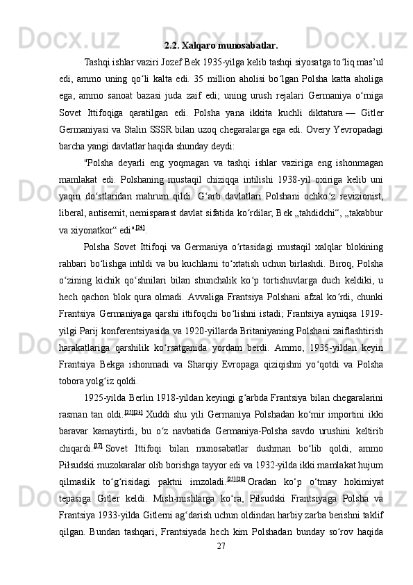 2.2. Xalqaro munosabatlar.
Tashqi ishlar vaziri Jozef Bek 1935-yilga kelib tashqi siyosatga to liq mas’ulʻ
edi,   ammo   uning   qo li   kalta   edi.   35   million   aholisi   bo lgan   Polsha   katta   aholiga	
ʻ ʻ
ega,   ammo   sanoat   bazasi   juda   zaif   edi;   uning   urush   rejalari   Germaniya   o rniga	
ʻ
Sovet   Ittifoqiga   qaratilgan   edi.   Polsha   yana   ikkita   kuchli   diktatura   —   Gitler
Germaniyasi va Stalin SSSR bilan uzoq chegaralarga ega edi. Overy Yevropadagi
barcha yangi davlatlar haqida shunday deydi: 
"Polsha   deyarli   eng   yoqmagan   va   tashqi   ishlar   vaziriga   eng   ishonmagan
mamlakat   edi.   Polshaning   mustaqil   chiziqqa   intilishi   1938-yil   oxiriga   kelib   uni
yaqin   do stlaridan   mahrum   qildi.   G arb   davlatlari   Polshani   ochko z   revizionist,	
ʻ ʻ ʻ
liberal, antisemit, nemisparast davlat sifatida ko rdilar; Bek „tahdidchi“, „takabbur	
ʻ
va xiyonatkor“ edi" [24]
. 
Polsha   Sovet   Ittifoqi   va   Germaniya   o rtasidagi   mustaqil   xalqlar   blokining	
ʻ
rahbari  bo lishga  intildi   va  bu  kuchlarni   to xtatish   uchun  birlashdi.   Biroq,  Polsha	
ʻ ʻ
o zining   kichik   qo shnilari   bilan   shunchalik   ko p   tortishuvlarga   duch   keldiki,   u	
ʻ ʻ ʻ
hech   qachon   blok   qura   olmadi.   Avvaliga   Frantsiya   Polshani   afzal   ko rdi,   chunki	
ʻ
Frantsiya   Germaniyaga   qarshi   ittifoqchi   bo lishni   istadi;   Frantsiya   ayniqsa   1919-	
ʻ
yilgi Parij konferentsiyasida va 1920-yillarda Britaniyaning Polshani zaiflashtirish
harakatlariga   qarshilik   ko rsatganida   yordam   berdi.   Ammo,   1935-yildan   keyin	
ʻ
Frantsiya   Bekga   ishonmadi   va   Sharqiy   Evropaga   qiziqishni   yo qotdi   va   Polsha	
ʻ
tobora yolg iz qoldi.	
ʻ  
1925-yilda Berlin 1918-yildan keyingi g arbda Frantsiya bilan chegaralarini	
ʻ
rasman   tan   oldi. [25][26]
  Xuddi   shu   yili   Germaniya   Polshadan   ko mir   importini   ikki	
ʻ
baravar   kamaytirdi,   bu   o z   navbatida   Germaniya-Polsha   savdo   urushini  	
ʻ keltirib
chiqardi. [27]
  Sovet   Ittifoqi   bilan   munosabatlar   dushman   bo lib   qoldi,   ammo	
ʻ
Piłsudski muzokaralar olib borishga tayyor edi va 1932-yilda ikki mamlakat hujum
qilmaslik   to g risidagi   paktni   imzoladi.	
ʻ ʻ [25][28]
  Oradan   ko‘p   o‘tmay   hokimiyat
tepasiga   Gitler   keldi.   Mish-mishlarga   ko ra,   Piłsudski   Frantsiyaga   Polsha   va	
ʻ
Frantsiya 1933-yilda Gitlerni ag darish uchun oldindan harbiy zarba berishni taklif	
ʻ
qilgan.   Bundan   tashqari,   Frantsiyada   hech   kim   Polshadan   bunday   so rov   haqida	
ʻ
27 