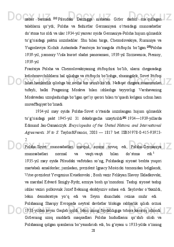 xabar   bermadi.   [26]
  Piłsudski   Danzigga   nisbatan   Gitler   darhol   ma qullaganʼ
talablarni   qo ydi;   Polsha   va   fashistlar   Germaniyasi   o rtasidagi   munosabatlar	
ʻ ʻ
do stona tus oldi va ular 1934-yil yanvar oyida Germaniya-Polsha hujum qilmaslik	
ʻ
to g risidagi   paktni   imzoladilar.   Shu   bilan   birga,   Chexoslovakiya,   Ruminiya   va
ʻ ʻ
Yugoslaviya   Kichik   Antantada   Frantsiya   ko magida   ittifoqchi   bo lgan.	
ʻ ʻ [29]
Polsha
1939-yil, jismoniy   Visla   kurort   shahri   panoramasi , 1939- yil   Szczawnica ,   Pieniny ,
1939- yil  
Frantsiya   Polsha   va   Chexoslovakiyaning   ittifoqchisi   bo ʻ lib ,   ularni   chegaradagi
kelishmovchiliklarni   hal   qilishga   va   ittifoqchi   bo ʻ lishga ,  shuningdek ,  Sovet   Ittifoqi
bilan   hamkorlik   qilishga   bir   necha   bor   urinib   ko ʻ rdi .  Nafaqat chegara muammolari
tufayli,   balki   Praganing   Moskva   bilan   ishlashga   tayyorligi   Varshavaning
Moskvadan uzoqlashishga bo lgan qat iy qarori bilan to qnash kelgani uchun ham	
ʻ ʼ ʻ
muvaffaqiyat bo lmadi. 	
ʻ
1934-yil   may   oyida   Polsha-Sovet   o rtasida   imzolangan   hujum   qilmaslik	
ʻ
to g risidagi   pakt   1945-yil   31   dekabrgacha   uzaytirildi	
ʻ ʻ [30]
  1934—1939-yillarda
Edmund   Jan·Osmańczyk .   Encyclopedia	
 of	 the	 United	 Nations	 and	 International
Agreements:	
 N	 to	 S .   Taylor&Francis,   2003   —   1817   bet.   ISBN   978-0-415-93923-
2.    
Polsha-Sovet   munosabatlari   mavjud,   ammo   sovuq   edi,   Polsha-Germaniya
munosabatlari   normal   va   vaqti-vaqti   bilan   do stona   edi.	
ʻ 1
 
1935-yil   may   oyida   Piłsudski   vafotidan   so ng,   Polshadagi   siyosat   beshta   yuqori	
ʻ
martabali  amaldorlar, jumladan, prezident Ignacy Mościcki  tomonidan belgilandi;
Vitse-prezident Yevgenius Kviatkovski   ; Bosh vazir Felikyan Slavoy Skladkovski;
va marshal  Edvard Smigly-Rydz, armiya bosh qo mondoni. Tashqi  siyosat  tashqi	
ʻ
ishlar vaziri  polkovnik Jozef  Bekning eksklyuziv sohasi  edi. Saylovlar o tkazildi,	
ʻ
lekin   demokratiya   yo q   edi   va   Seym   shunchaki   rezina   muhr   edi.  	
ʻ
Polshaning   Sharqiy   Evropada   neytral   davlatlar   blokiga   rahbarlik   qilish   orzusi
1933-yildan keyin Gaqlab qoldi, lekin uning foydaliligiga tobora kamroq ishondi.
Gitlerning   uzoq   muddatli   maqsadlari   Polsha   hududlarini   qo shib   olish   va	
ʻ
Polshaning qolgan qismlarini bo ysundirish edi, bu g oyani u 1933-yilda o zining	
ʻ ʻ ʻ
28 