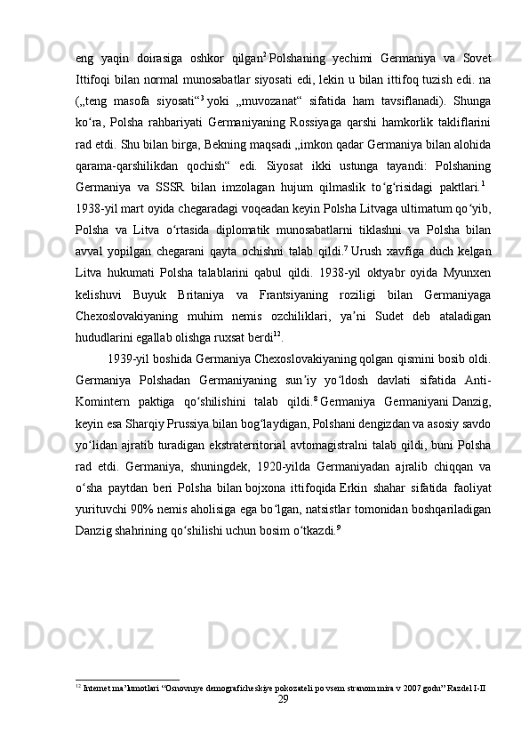 eng   yaqin   doirasiga   oshkor   qilgan 2
  Polshaning   yechimi   Germaniya   va   Sovet
Ittifoqi bilan normal  munosabatlar  siyosati  edi, lekin u bilan ittifoq tuzish edi. na
(„teng   masofa   siyosati“ 3
  yoki   „muvozanat“   sifatida   ham   tavsiflanadi).   Shunga
ko ra,   Polsha   rahbariyati   Germaniyaning   Rossiyaga   qarshi   hamkorlik   takliflariniʻ
rad etdi. Shu bilan birga, Bekning maqsadi „imkon qadar Germaniya bilan alohida
qarama-qarshilikdan   qochish“   edi.   Siyosat   ikki   ustunga   tayandi:   Polshaning
Germaniya   va   SSSR   bilan   imzolagan   hujum   qilmaslik   to g risidagi   paktlari.	
ʻ ʻ 1
 
1938-yil mart oyida chegaradagi voqeadan keyin Polsha Litvaga ultimatum qo yib,	
ʻ
Polsha   va   Litva   o rtasida   diplomatik   munosabatlarni   tiklashni   va   Polsha   bilan	
ʻ
avval   yopilgan   chegarani   qayta   ochishni   talab   qildi. 7
  Urush   xavfiga   duch   kelgan
Litva   hukumati   Polsha   talablarini   qabul   qildi.   1938-yil   oktyabr   oyida   Myunxen
kelishuvi   Buyuk   Britaniya   va   Frantsiyaning   roziligi   bilan   Germaniyaga
Chexoslovakiyaning   muhim   nemis   ozchiliklari,   ya ni   Sudet   deb   ataladigan	
ʼ
hududlarini egallab olishga ruxsat berdi 12
. 
1939-yil boshida Germaniya   Chexoslovakiyaning   qolgan qismini bosib oldi.
Germaniya   Polshadan   Germaniyaning   sun iy   yo ldosh   davlati   sifatida   Anti-	
ʼ ʻ
Komintern   paktiga   qo shilishini   talab   qildi.	
ʻ 8
  Germaniya   Germaniyani   Danzig,
keyin esa Sharqiy Prussiya bilan bog laydigan, Polshani dengizdan va asosiy savdo	
ʻ
yo lidan   ajratib  turadigan  ekstraterritorial   avtomagistralni   talab   qildi,  buni   Polsha	
ʻ
rad   etdi.   Germaniya,   shuningdek,   1920-yilda   Germaniyadan   ajralib   chiqqan   va
o sha   paytdan   beri   Polsha   bilan
ʻ   bojxona   ittifoqida   Erkin   shahar   sifatida   faoliyat
yurituvchi 90% nemis aholisiga ega bo lgan, natsistlar tomonidan boshqariladigan	
ʻ
Danzig shahrining qo shilishi uchun bosim o tkazdi.	
ʻ ʻ 9
 
12
 Internet ma’lumotlari “Osnovnıye demograficheskiye pokozateli po vsem stranom mira v 2007 godu” Razdel I-II
29 