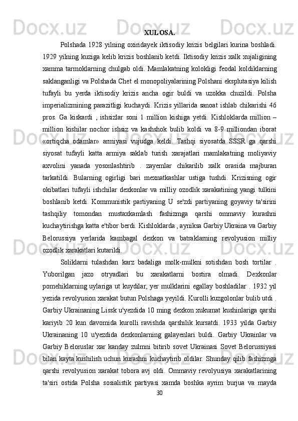 XULOSA.
Polshada   1928  yilning   oxiridayek   iktisodiy   krizis   belgilari   kurina  boshladi.
1929 yilning kuziga kelib krizis boshlanib ketdi. Iktisodiy krizis xalk xujaligining
xamma  tarmoklarning  chulgab  oldi.  Mamlakatning   kolokligi   feodal  koldiklarning
saklanganligi va Polshada Chet el monopoliyalarining Polshani eksplutasiya kilish
tufayli   bu   yerda   iktisodiy   krizis   ancha   ogir   buldi   va   uzokka   chuzildi.   Polsha
imperializmining   parazitligi   kuchaydi.   Krizis   yillarida  sanoat   ishlab   chikarishi   46
pros.   Ga   kiskardi   ,   ishsizlar   soni   1   million   kishiga   yetdi.   Kishloklarda   million   –
million   kishilar   nochor   ishsiz   va   kashshok   bulib   koldi   va   8-9   milliondan   iborat
«ortiqcha   odamlar»   armiyasi   vujudga   keldi.   Tashqi   siyosatda   SSSR   ga   qarshi
siyosat   tufayli   katta   armiya   saklab   turish   xarajatlari   mamlakatning   moliyaviy
axvolini   yanada   yosonlashtirib   .   zayemlar   chikarilib   xalk   orasida   majburan
tarkatildi.   Bularning   ogirligi   bari   mexnatkashlar   ustiga   tushdi.   Krizisning   ogir
okibatlari   tufayli   ishchilar   dexkonlar   va   milliy   ozodlik   xarakatining   yangi   tulkini
boshlanib   ketdi.   Kommunistik   partiyaning   U   se'zdi   partiyaning   goyaviy   ta'sirini
tashqiliy   tomondan   mustaxkamlash   fashizmga   qarshi   ommaviy   kurashni
kuchaytirishga katta e'tibor berdi. Kishloklarda , ayniksa Garbiy Ukraina va Garbiy
Belorussiya   yerlarida   kambagal   dexkon   va   batraklarning   revolyusion   milliy
ozodlik xarakatlari kutarildi. 
Soliklarni   tulashdan   karz   badaliga   molk-mulkni   sotishdan   bosh   tortilar   .
Yuborilgan   jazo   otryadlari   bu   xarakatlarni   bostira   olmadi.   Dexkonlar
pomehiklarning uylariga ut kuydilar, yer mulklarini egallay boshladilar . 1932 yil
yezida revolyusion xarakat butun Polshaga yeyildi. Kurolli kuzgolonlar bulib utdi .
Garbiy Ukrainaning Lissk u'yezdida 10 ming dexkon xukumat kushinlariga qarshi
kariyib   20   kun   davomida   kurolli   ravishda   qarshilik   kursatdi.   1933   yilda   Garbiy
Ukrainaning   10   u'yezdida   dexkonlarning   galayenlari   buldi.   Garbiy   Ukrainlar   va
Garbiy   Beloruslar   xar   kanday   zulmni   bitirib   sovet   Ukrainasi   Sovet   Belorussiyasi
bilan kayta kushilish uchun kurashni kuchaytirib oldilar. Shunday qilib fashizmga
qarshi   revolyusion   xarakat   tobora   avj   oldi.   Ommaviy   revolyusiya   xarakatlarining
ta'siri   ostida   Polsha   sosialistik   partiyasi   xamda   boshka   ayrim   burjua   va   mayda
30 
