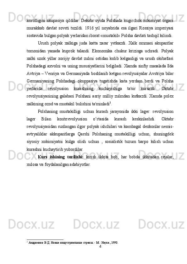 korolligini akupasiya qildilar. Dekabr oyida Polshada kugirchok xokimiyat organi
murakkab   davlat   soveti   tuzildi.   1916   yil   noyabrida   esa   ilgari   Rossiya   imperiyasi
sostavida bulgan polyak yerlaridan iborat «mustakil» Polsha davlati tashqil kilindi.
Urush   polyak   xalkiga   juda   katta   zarar   yetkazdi.   Xalk   ommasi   akupantlar
tomonidan   yanada   kuprok   talandi.   Ekonomika   chukur   krizisga   uchradi.   Polyak
xalki   uzok   yillar   xorijiy   davlat   zulmi   ostidan   kolib   kelganligi   va   urush   okibatlari
Polshadagi axvolni va uning xususiyatlarini belgiladi. Xamda sinfiy masalada 8da
Avtriya – Venriya va Germaniyada boshlanib ketgan revolyusiyalar Avstriya bilar
Germaniyaning   Polshadagi   okuppasiya   tugatishda   kata   yerdam   berdi   va   Polsha
yerlarida   revolyusion   kurashning   kuchayishiga   ta'sir   kursatdi.   Oktabr
revolyusiyasining   galabasi   Polshani   asriy   milliy   zulmdan   kutkazdi.   Xamda   polex
xalkining ozod va mustakil bulishini ta'minladi 2
. 
Polshaning   mustakilligi   uchun   kurash   jarayonida   ikki   lager:   revolyusion
lager   Bilan   kontrrevolyusion   o’rtasida   kurash   keskinlashdi.   Oktabr
revolyusiyasidan  ruxlangan ilgor polyak ishchilari  va kambagal  dexkonlar  nemis-
avtryaliklar   akkupantlarga   Qarshi   Polshaning   mustakilligi   uchun,   shuningdek
siyosiy   xokimiyatni   kulga   olish   uchun   ,   sosialistik   tuzum   barpo   kilish   uchun
kurashni kuchaytirib yubordilar. 
Kurs   ishining   tuzilishi:   kirish   ikkita   bob,   har   bobda   ikkitadan   rejalar,
xulosa va foydalanilgan adabiyotlar.
2
 Aндрианов В.Д. Новые индустриальные страны. - M.: Наука, 1990.
4 