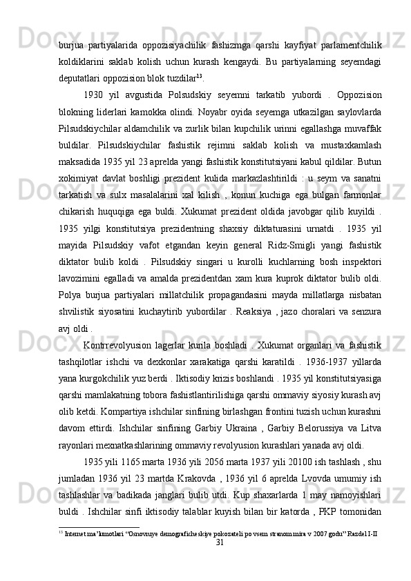 burjua   partiyalarida   oppozisiyachilik   fashizmga   qarshi   kayfiyat   parlamentchilik
koldiklarini   saklab   kolish   uchun   kurash   kengaydi.   Bu   partiyalarning   seyemdagi
deputatlari oppozision blok tuzdilar 13
.
1930   yil   avgustida   Polsudskiy   seyemni   tarkatib   yubordi   .   Oppozision
blokning   liderlari   kamokka   olindi.   Noyabr   oyida   seyemga   utkazilgan   saylovlarda
Pilsudskiychilar  aldamchilik va zurlik bilan kupchilik urinni  egallashga  muvaffak
buldilar.   Pilsudskiychilar   fashistik   rejimni   saklab   kolish   va   mustaxkamlash
maksadida 1935 yil 23 aprelda yangi fashistik konstitutsiyani kabul qildilar. Butun
xokimiyat   davlat   boshligi   prezident   kulida   markazlashtirildi   :   u   seym   va   sanatni
tarkatish   va   sulx   masalalarini   xal   kilish   ,   konun   kuchiga   ega   bulgan   farmonlar
chikarish   huquqiga   ega   buldi.   Xukumat   prezident   oldida   javobgar   qilib   kuyildi   .
1935   yilgi   konstitutsiya   prezidentning   shaxsiy   diktaturasini   urnatdi   .   1935   yil
mayida   Pilsudskiy   vafot   etgandan   keyin   general   Ridz-Smigli   yangi   fashistik
diktator   bulib   koldi   .   Pilsudskiy   singari   u   kurolli   kuchlarning   bosh   inspektori
lavozimini   egalladi   va   amalda   prezidentdan   xam   kura   kuprok   diktator   bulib   oldi.
Polya   burjua   partiyalari   millatchilik   propagandasini   mayda   millatlarga   nisbatan
shvilistik   siyosatini   kuchaytirib   yubordilar   .   Reaksiya   ,   jazo   choralari   va   senzura
avj oldi . 
Kontrrevolyusion   lagerlar   kurila   boshladi   .   Xukumat   organlari   va   fashistik
tashqilotlar   ishchi   va   dexkonlar   xarakatiga   qarshi   karatildi   .   1936-1937   yillarda
yana kurgokchilik yuz berdi . Iktisodiy krizis boshlandi . 1935 yil konstitutsiyasiga
qarshi mamlakatning tobora fashistlantirilishiga qarshi ommaviy siyosiy kurash avj
olib ketdi.  Kompartiya ishchilar sinfining birlashgan frontini tuzish uchun kurashni
davom   ettirdi.   Ishchilar   sinfining   Garbiy   Ukraina   ,   Garbiy   Belorussiya   va   Litva
rayonlari mexnatkashlarining ommaviy revolyusion kurashlari yanada avj oldi. 
1935 yili 1165 marta 1936 yili 2056 marta 1937 yili 20100 ish tashlash , shu
jumladan 1936  yil  23  martda  Krakovda ,  1936 yil   6 aprelda  Lvovda  umumiy ish
tashlashlar   va   badikada   janglari   bulib   utdi.   Kup   shaxarlarda   1   may   namoyishlari
buldi . Ishchilar  sinfi iktisodiy talablar kuyish bilan bir  katorda , PKP tomonidan
13
 Internet ma’lumotlari “Osnovnıye demograficheskiye pokozateli po vsem stranom mira v 2007 godu” Razdel I-II
31 