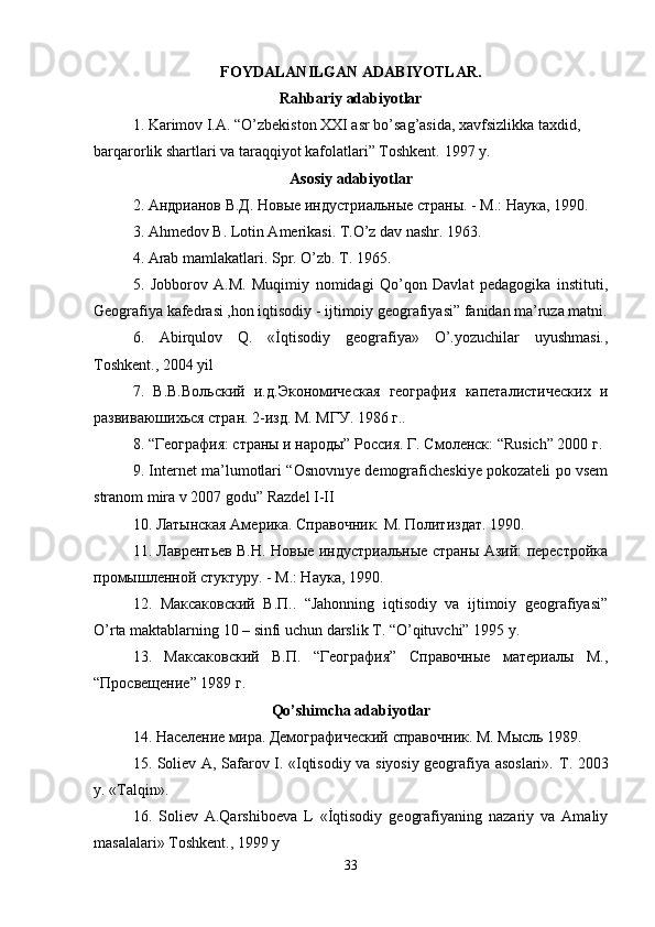 FOYDALANILGAN ADABIYOTLAR.
Rahbariy adabiyotlar
1. Karimov I.A. “O’zbekiston XXI asr bo’sag’asida, xavfsizlikka taxdid, 
barqarorlik shartlari va taraqqiyot kafolatlari” Toshkent.  1997 y. 
Asosiy adabiyotlar
2. Aндрианов В.Д. Новые индустриальные страны. - M.: Наука, 1990. 
3. Ahmedov B. Lotin Amerikasi. T.O’z dav nashr. 1963. 
4. Arab mamlakatlari. Spr. O’zb. T. 1965. 
5.   Jobborov   А.М.   Muqimiy   nomidagi   Qo’qon   Davlat   pedagogika   instituti,
Geografiya kafedrasi ,hon iqtisodiy - ijtimoiy geografiyasi” fanidan ma’ruza matni.
6.   Abirqulov   Q.   «İqtisodiy   geografiya»   O’.yozuchilar   uyushmasi.,
Toshkent., 2004 yil 
7.   В.В.Вольский   и.д.Экономическая   география   капеталистических   и
развиваюшихься стран. 2-изд. M. MГУ. 1986 г.. 
8. “География: страны и народы” Россия. Г. Смоленск: “Rusich” 2000 г. 
9. Internet ma’lumotlari “Osnovnıye demograficheskiye pokozateli po vsem
stranom mira v 2007 godu” Razdel I-II 
10. Латынская Америка. Справочник. M. Политиздат. 1990. 
11. Лаврентьев В.Н. Новые индустриальные страны Азий: перестройка
промышленной стуктуру. - M.: Наука, 1990. 
12.   Mаксаковский   В.П..   “Jahonning   iqtisodiy   va   ijtimoiy   geografiyasi”
O’rta maktablarning 10 – sinfi uchun darslik T. “O’qituvchi” 1995 y. 
13.   Mаксаковский   В.П.   “География”   Справочные   материалы   M.,
“Просвещение” 1989 г. 
Qo’shimcha adabiyotlar
14. Население мира. Демографический справочник. M. Мысль 1989. 
15. Soliev A, Safarov I. «Iqtisodiy va siyosiy geografiya asoslari».   T. 2003
y. «Talqin». 
16.   Soliev   A.Qarshiboeva   L   «İqtisodiy   geografiyaning   nazariy   va   Amaliy
masalalari» Toshkent., 1999 y 
33 