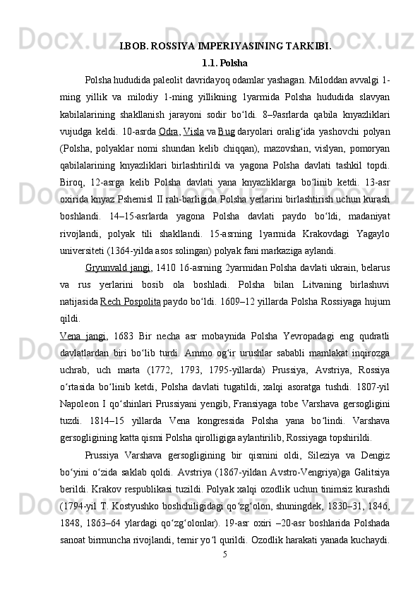 I.BOB. ROSSIYA IMPERIYASINING TARKIBI.
1.1. Polsha
Polsha hududida paleolit davridayoq odamlar yashagan. Miloddan avvalgi 1-
ming   yillik   va   milodiy   1-ming   yillikning   1yarmida   Polsha   hududida   slavyan
kabilalarining   shakllanish   jarayoni   sodir   bo ldi.   8–9asrlarda   qabila   knyazliklariʻ
vujudga   keldi.   10-asrda   Odra ,   Visla   va   Bug   daryolari   oralig ida   yashovchi   polyan	
ʻ
(Polsha,   polyaklar   nomi   shundan   kelib   chiqqan),   mazovshan,   vislyan,   pomoryan
qabilalarining   knyazliklari   birlashtirildi   va   yagona   Polsha   davlati   tashkil   topdi.
Biroq,   12-asrga   kelib   Polsha   davlati   yana   knyazliklarga   bo linib   ketdi.   13-asr	
ʻ
oxirida knyaz Pshemisl II rah-barligida Polsha yerlarini birlashtirish uchun kurash
boshlandi.   14–15-asrlarda   yagona   Polsha   davlati   paydo   bo ldi,   madaniyat	
ʻ
rivojlandi,   polyak   tili   shakllandi.   15-asrning   1yarmida   Krakovdagi   Yagaylo
universiteti (1364-yilda asos solingan) polyak fani markaziga aylandi. 
Gryunvald jangi , 1410 16-asrning 2yarmidan Polsha davlati ukrain, belarus
va   rus   yerlarini   bosib   ola   boshladi.   Polsha   bilan   Litvaning   birlashuvi
natijasida   Rech Pospolita   paydo bo ldi. 1609–12 yillarda Polsha Rossiyaga hujum	
ʻ
qildi.  
Vena   jangi ,   1683   Bir   necha   asr   mobaynida   Polsha   Yevropadagi   eng   qudratli
davlatlardan   biri   bo lib   turdi.   Ammo   og ir   urushlar   sababli   mamlakat   inqirozga	
ʻ ʻ
uchrab,   uch   marta   (1772,   1793,   1795-yillarda)   Prussiya,   Avstriya,   Rossiya
o rtasida   bo linib   ketdi,   Polsha   davlati   tugatildi,   xalqi   asoratga   tushdi.   1807-yil	
ʻ ʻ
Napoleon   I   qo shinlari   Prussiyani   yengib,   Fransiyaga   tobe   Varshava   gersogligini	
ʻ
tuzdi.   1814–15   yillarda   Vena   kongressida   Polsha   yana   bo lindi.   Varshava	
ʻ
gersogligining katta qismi Polsha qirolligiga aylantirilib, Rossiyaga topshirildi. 
Prussiya   Varshava   gersogligining   bir   qismini   oldi,   Sileziya   va   Dengiz
bo yini   o zida   saklab   qoldi.   Avstriya   (1867-yildan   Avstro-Vengriya)ga   Galitsiya	
ʻ ʻ
berildi. Krakov respublikasi  tuzildi. Polyak xalqi ozodlik uchun tinimsiz kurashdi
(1794-yil T. Kostyushko boshchiligidagi qo zg olon, shuningdek, 1830–31, 1846,	
ʻ ʻ
1848,   1863–64   ylardagi   qo zg olonlar).   19-asr   oxiri   –20-asr   boshlarida   Polshada	
ʻ ʻ
sanoat birmuncha rivojlandi, temir yo l qurildi. Ozodlik harakati yanada kuchaydi.	
ʻ
5 