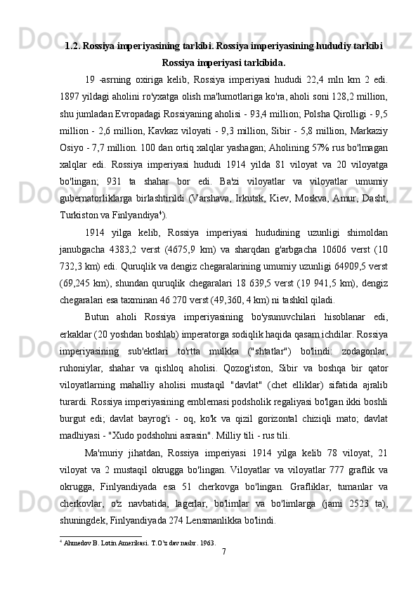 1.2. Rossiya imperiyasining tarkibi. Rossiya imperiyasining hududiy tarkibi
Rossiya imperiyasi tarkibida.
19   -asrning   oxiriga   kelib,   Rossiya   imperiyasi   hududi   22,4   mln   km   2   edi.
1897 yildagi aholini ro'yxatga olish ma'lumotlariga ko'ra, aholi soni 128,2 million,
shu jumladan Evropadagi Rossiyaning aholisi - 93,4 million; Polsha Qirolligi - 9,5
million - 2,6 million, Kavkaz viloyati - 9,3 million, Sibir  - 5,8 million, Markaziy
Osiyo - 7,7 million. 100 dan ortiq xalqlar yashagan; Aholining 57% rus bo'lmagan
xalqlar   edi.   Rossiya   imperiyasi   hududi   1914   yilda   81   viloyat   va   20   viloyatga
bo'lingan;   931   ta   shahar   bor   edi.   Ba'zi   viloyatlar   va   viloyatlar   umumiy
gubernatorliklarga   birlashtirildi   (Varshava,   Irkutsk,   Kiev,   Moskva,   Amur,   Dasht,
Turkiston va Finlyandiya 4
). 
1914   yilga   kelib,   Rossiya   imperiyasi   hududining   uzunligi   shimoldan
janubgacha   4383,2   verst   (4675,9   km)   va   sharqdan   g'arbgacha   10606   verst   (10
732,3 km) edi. Quruqlik va dengiz chegaralarining umumiy uzunligi 64909,5 verst
(69,245   km),   shundan   quruqlik   chegaralari   18   639,5  verst   (19  941,5   km),   dengiz
chegaralari esa taxminan 46 270 verst (49,360, 4 km) ni tashkil qiladi. 
Butun   aholi   Rossiya   imperiyasining   bo'ysunuvchilari   hisoblanar   edi,
erkaklar (20 yoshdan boshlab) imperatorga sodiqlik haqida qasam ichdilar. Rossiya
imperiyasining   sub'ektlari   to'rtta   mulkka   ("shtatlar")   bo'lindi:   zodagonlar,
ruhoniylar,   shahar   va   qishloq   aholisi.   Qozog'iston,   Sibir   va   boshqa   bir   qator
viloyatlarning   mahalliy   aholisi   mustaqil   "davlat"   (chet   elliklar)   sifatida   ajralib
turardi. Rossiya imperiyasining emblemasi podsholik regaliyasi bo'lgan ikki boshli
burgut   edi;   davlat   bayrog'i   -   oq,   ko'k   va   qizil   gorizontal   chiziqli   mato;   davlat
madhiyasi - "Xudo podshohni asrasin". Milliy tili - rus tili. 
Ma'muriy   jihatdan,   Rossiya   imperiyasi   1914   yilga   kelib   78   viloyat,   21
viloyat   va   2   mustaqil   okrugga   bo'lingan.   Viloyatlar   va   viloyatlar   777   graflik   va
okrugga,   Finlyandiyada   esa   51   cherkovga   bo'lingan.   Grafliklar,   tumanlar   va
cherkovlar,   o'z   navbatida,   lagerlar,   bo'limlar   va   bo'limlarga   (jami   2523   ta),
shuningdek, Finlyandiyada 274 Lensmanlikka bo'lindi. 
4
 Ahmedov B. Lotin Amerikasi. T.O’z dav nashr.  1963.
7 