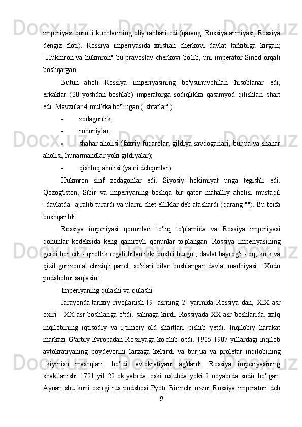 imperiyasi qurolli kuchlarining oliy rahbari edi (qarang: Rossiya armiyasi, Rossiya
dengiz   floti).   Rossiya   imperiyasida   xristian   cherkovi   davlat   tarkibiga   kirgan;
"Hukmron va hukmron" bu pravoslav  cherkovi  bo'lib, uni  imperator  Sinod orqali
boshqargan. 
Butun   aholi   Rossiya   imperiyasining   bo'ysunuvchilari   hisoblanar   edi,
erkaklar   (20   yoshdan   boshlab)   imperatorga   sodiqlikka   qasamyod   qilishlari   shart
edi. Mavzular 4 mulkka bo'lingan ("shtatlar"): 
 zodagonlik; 
 ruhoniylar; 
 shahar aholisi (faxriy fuqarolar, gildiya savdogarlari, burjua va shahar
aholisi, hunarmandlar yoki gildiyalar); 
 qishloq aholisi (ya'ni dehqonlar). 
Hukmron   sinf   zodagonlar   edi.   Siyosiy   hokimiyat   unga   tegishli   edi.
Qozog'iston,   Sibir   va   imperiyaning   boshqa   bir   qator   mahalliy   aholisi   mustaqil
"davlatda" ajralib turardi va ularni chet elliklar deb atashardi (qarang ""). Bu toifa
boshqarildi. 
Rossiya   imperiyasi   qonunlari   to'liq   to'plamida   va   Rossiya   imperiyasi
qonunlar   kodeksida   keng   qamrovli   qonunlar   to'plangan.   Rossiya   imperiyasining
gerbi bor edi - qirollik regali bilan ikki boshli burgut; davlat bayrog'i - oq, ko'k va
qizil   gorizontal   chiziqli   panel;   so'zlari   bilan   boshlangan   davlat   madhiyasi:   "Xudo
podshohni saqlasin". 
Imperiyaning qulashi va qulashi
Jarayonda   tarixiy   rivojlanish   19   -asrning   2   -yarmida   Rossiya   dan,   XIX   asr
oxiri  -  XX asr  boshlariga o'tdi.  sahnaga  kirdi. Rossiyada  XX asr  boshlarida. xalq
inqilobining   iqtisodiy   va   ijtimoiy   old   shartlari   pishib   yetdi.   Inqilobiy   harakat
markazi   G'arbiy   Evropadan   Rossiyaga   ko'chib   o'tdi.  1905-1907  yillardagi   inqilob
avtokratiyaning   poydevorini   larzaga   keltirdi   va   burjua   va   proletar   inqilobining
"kiyinish   mashqlari"   bo'ldi.   avtokratiyani   ag'dardi,   Rossiya   imperiyasining
shakllanishi   1721   yil   22   oktyabrda,   eski   uslubda   yoki   2   noyabrda   sodir   bo'lgan.
Aynan   shu   kuni   oxirgi   rus   podshosi   Pyotr   Birinchi   o'zini   Rossiya   imperatori   deb
9 