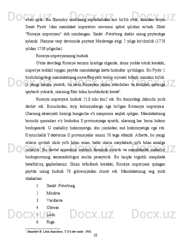 e'lon   qildi.   Bu   Shimoliy   urushning   oqibatlaridan   biri   bo'lib   o'tdi,   shundan   keyin
Senat   Pyotr   1dan   mamlakat   imperatori   unvonini   qabul   qilishni   so'radi.   Shtat
"Rossiya   imperiyasi"   deb   nomlangan.   Sankt   -Peterburg   shahri   uning   poytaxtiga
aylandi. Hamma  vaqt   davomida poytaxt   Moskvaga   atigi  2  yilga ko'chirildi  (1728
yildan 1730 yilgacha). 
Rossiya imperiyasining hududi
O'sha davrdagi Rossiya tarixini hisobga olganda, shuni yodda tutish kerakki,
imperiya tashkil topgan paytda mamlakatga katta hududlar qo'shilgan. Bu Pyotr 1
boshchiligidagi mamlakatning muvaffaqiyatli tashqi siyosati tufayli mumkin bo'ldi.
U   yangi   tarixni   yaratdi,   bu   tarix   Rossiyani   jahon   etakchilari   va   kuchlari   qatoriga
qaytarib yubordi, ularning fikri bilan hisoblashish kerak 5
. 
Rossiya  imperiyasi  hududi  21,8  mln  km2  edi.   Bu  dunyodagi  ikkinchi  yirik
davlat   edi.   Birinchidan,   ko'p   koloniyalarga   ega   bo'lgan   Britaniya   imperiyasi.
Ularning aksariyati  hozirgi  kungacha o'z maqomini  saqlab qolgan. Mamlakatning
birinchi   qonunlari   o'z   hududini   8   provinsiyaga   ajratdi,   ularning   har   birini   hokim
boshqarardi.   U   mahalliy   hokimiyatga,   shu   jumladan   sud   hokimiyatiga   ega   edi.
Keyinchalik Yekaterina II provinsiyalar  sonini  50 taga etkazdi. Albatta, bu yangi
erlarni   qo'shib   olish   yo'li   bilan   emas,   balki   ularni   maydalash   yo'li   bilan   amalga
oshirildi.   Bu   davlat   apparatini   sezilarli   darajada   oshirdi   va   mamlakatda   mahalliy
boshqaruvning   samaradorligini   ancha   pasaytirdi.   Bu   haqda   tegishli   maqolada
batafsilroq   gaplashamiz.   Shuni   ta'kidlash   kerakki,   Rossiya   imperiyasi   qulagan
paytda   uning   hududi   78   guberniyadan   iborat   edi.   Mamlakatning   eng   yirik
shaharlari: 
1. Sankt -Peterburg. 
2. Moskva. 
3. Varshava. 
4. Odessa 
5. Lodz. 
6. Riga. 
5
 Ahmedov B. Lotin Amerikasi. T.O’z dav nashr.  1963.
10 