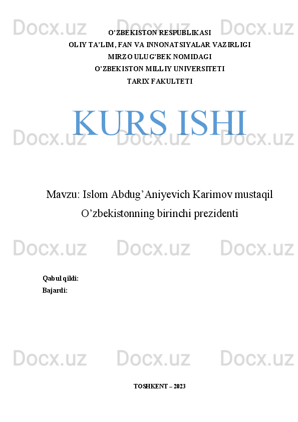 O’ZBEKISTON RESPUBLIKASI
OLIY TA’LIM, FAN VA INNONATSIYALAR VAZIRLIGI
MIRZO ULUG’BEK NOMIDAGI
O’ZBEKISTON MILLIY UNIVERSITETI
TARIX FAKULTETI
KURS ISHI
Mavzu:  Islom Abdug’Aniyevich Karimov mustaqil
O’zbekistonning birinchi prezidenti
Qabul qildi: 
Bajardi: 
TOSHKENT – 2023 