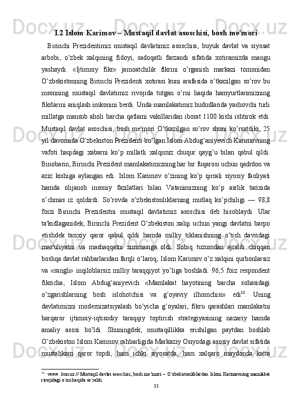 I.2 Islom Karimov – Mustaqil davlat asoschisi, bosh me'mori
    Birinchi   Prezidentimiz   mustaqil   davlatimiz   asoschisi,   buyuk   davlat   va   siyosat
arbobi,   o’zbek   xalqining   fidoyi,   sadoqatli   farzandi   sifatida   xotiramizda   mangu
yashaydi.   «Ijtimoiy   fikr»   jamoatchilik   fikrini   o’rganish   markazi   tomonidan
O’zbekistonning   Birinchi   Prezidenti   xotirasi   kuni   arafasida   o’tkazilgan   so’rov   bu
insonning   mustaqil   davlatimiz   rivojida   tutgan   o’rni   haqida   hamyurtlarimizning
fikrlarini aniqlash imkonini berdi. Unda mamlakatimiz hududlarida yashovchi turli
millatga  mansub aholi  barcha qatlami  vakillaridan iborat  1100 kishi  ishtirok etdi.
Mustaqil   davlat   asoschisi,   bosh   me'mori   O’tkazilgan   so’rov   shuni   ko’rsatdiki,   25
yil davomida O’zbekiston Prezidenti bo’lgan Islom Abdug’aniyevich Karimovning
vafoti   haqidagi   xabarni   ko’p   millatli   xalqimiz   chuqur   qayg’u   bilan   qabul   qildi.
Binobarin, Birinchi Prezident mamlakatimizning har bir fuqarosi uchun qadrdon va
aziz   kishiga   aylangan   edi.   Islom   Karimov   o’zining   ko’p   qirrali   siyosiy   faoliyati
hamda   olijanob   insoniy   fazilatlari   bilan   Vatanimizning   ko’p   asrlik   tarixida
o’chmas   iz   qoldirdi.   So’rovda   o’zbekistonliklarning   mutlaq   ko’pchiligi   —   98,8
foizi   Birinchi   Prezidentni   mustaqil   davlatimiz   asoschisi   deb   hisoblaydi.   Ular
ta'kidlaganidek,   Birinchi   Prezident   O’zbekiston   xalqi   uchun   yangi   davlatni   barpo
etishdek   tarixiy   qaror   qabul   qildi   hamda   milliy   tiklanishning   o’tish   davridagi
mas'uliyatni   va   mashaqqatni   zimmasiga   oldi.   Sobiq   tuzumdan   ajralib   chiqqan
boshqa davlat rahbarlaridan farqli o’laroq, Islom Karimov o’z xalqini qurbonlarsiz
va   «rangli»   inqiloblarsiz   milliy   taraqqiyot   yo’liga   boshladi.   96,5   foiz   respondent
fikricha,   Islom   Abdug’aniyevich   «Mamlakat   hayotining   barcha   sohasidagi
o’zgarishlarning   bosh   islohotchisi   va   g’oyaviy   ilhomchisi»   edi 12
.   Uning
davlatimizni   modernizatsiyalash   bo’yicha   g’oyalari,   fikru   qarashlari   mamlakatni
barqaror   ijtimoiy-iqtisodiy   taraqqiy   toptirish   strategiyasining   nazariy   hamda
amaliy   asosi   bo’ldi.   Shuningdek,   mustaqillikka   erishilgan   paytdan   boshlab
O’zbekiston Islom Karimov rahbarligida Markaziy Osiyodagi asosiy davlat sifatida
mustahkam   qaror   topdi,   ham   ichki   siyosatda,   ham   xalqaro   maydonda   katta
12
   www.  kun.uz.//  Mustaqil  davlat  asoschisi, bosh me’mori  – O`zbekistonliklardan  Islom  Karimovning mamlakat
rivojidagi o`rni haqida so`raldi. 
11 