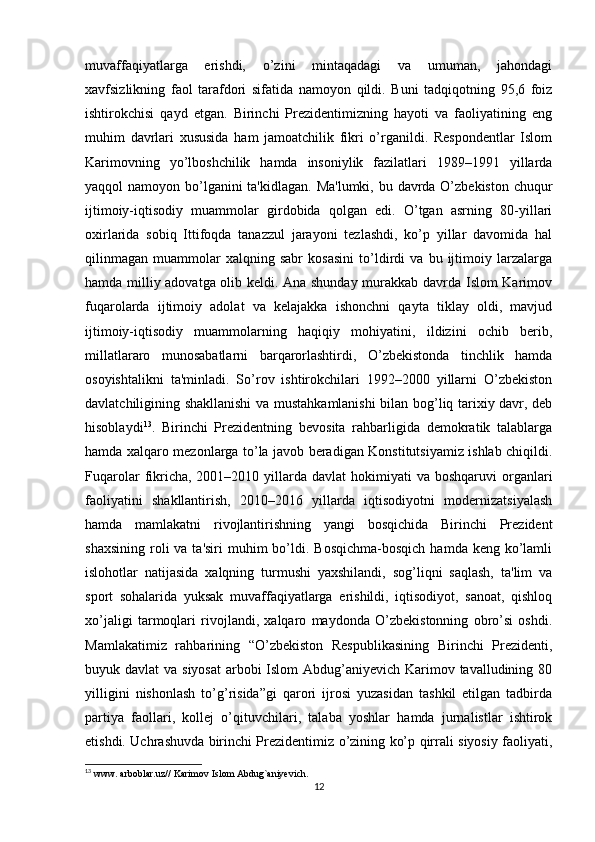 muvaffaqiyatlarga   erishdi,   o’zini   mintaqadagi   va   umuman,   jahondagi
xavfsizlikning   faol   tarafdori   sifatida   namoyon   qildi.   Buni   tadqiqotning   95,6   foiz
ishtirokchisi   qayd   etgan.   Birinchi   Prezidentimizning   hayoti   va   faoliyatining   eng
muhim   davrlari   xususida   ham   jamoatchilik   fikri   o’rganildi.   Respondentlar   Islom
Karimovning   yo’lboshchilik   hamda   insoniylik   fazilatlari   1989–1991   yillarda
yaqqol namoyon bo’lganini  ta'kidlagan. Ma'lumki, bu davrda O’zbekiston chuqur
ijtimoiy-iqtisodiy   muammolar   girdobida   qolgan   edi.   O’tgan   asrning   80-yillari
oxirlarida   sobiq   Ittifoqda   tanazzul   jarayoni   tezlashdi,   ko’p   yillar   davomida   hal
qilinmagan   muammolar   xalqning   sabr   kosasini   to’ldirdi   va   bu   ijtimoiy   larzalarga
hamda milliy adovatga olib keldi. Ana shunday murakkab davrda Islom Karimov
fuqarolarda   ijtimoiy   adolat   va   kelajakka   ishonchni   qayta   tiklay   oldi,   mavjud
ijtimoiy-iqtisodiy   muammolarning   haqiqiy   mohiyatini,   ildizini   ochib   berib,
millatlararo   munosabatlarni   barqarorlashtirdi,   O’zbekistonda   tinchlik   hamda
osoyishtalikni   ta'minladi.   So’rov   ishtirokchilari   1992–2000   yillarni   O’zbekiston
davlatchiligining shakllanishi  va mustahkamlanishi  bilan bog’liq tarixiy davr, deb
hisoblaydi 13
.   Birinchi   Prezidentning   bevosita   rahbarligida   demokratik   talablarga
hamda xalqaro mezonlarga to’la javob beradigan Konstitutsiyamiz ishlab chiqildi.
Fuqarolar   fikricha, 2001–2010  yillarda  davlat   hokimiyati   va  boshqaruvi  organlari
faoliyatini   shakllantirish,   2010–2016   yillarda   iqtisodiyotni   modernizatsiyalash
hamda   mamlakatni   rivojlantirishning   yangi   bosqichida   Birinchi   Prezident
shaxsining  roli  va  ta'siri   muhim   bo’ldi.  Bosqichma-bosqich   hamda keng  ko’lamli
islohotlar   natijasida   xalqning   turmushi   yaxshilandi,   sog’liqni   saqlash,   ta'lim   va
sport   sohalarida   yuksak   muvaffaqiyatlarga   erishildi,   iqtisodiyot,   sanoat,   qishloq
xo’jaligi   tarmoqlari   rivojlandi,   xalqaro   maydonda   O’zbekistonning   obro’si   oshdi.
Mamlakatimiz   rahbarining   “O’zbekiston   Respublikasining   Birinchi   Prezidenti,
buyuk davlat  va siyosat  arbobi Islom  Abdug’aniyevich Karimov tavalludining 80
yilligini   nishonlash   to’g’risida”gi   qarori   ijrosi   yuzasidan   tashkil   etilgan   tadbirda
partiya   faollari,   kollej   o’qituvchilari,   talaba   yoshlar   hamda   jurnalistlar   ishtirok
etishdi. Uchrashuvda birinchi Prezidentimiz o’zining ko’p qirrali siyosiy faoliyati,
13
 www. arboblar.uz// Karimov Islom Abdug`aniyevich. 
12 