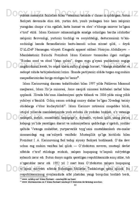 yuksak insoniylik fazilatlari bilan Vatanimiz tarixida o’chmas iz qoldirgani, butun
faoliyati   davomida   elim   deb,   yurtim   deb,   yonib   yashagani   bois   ham   xalqimiz
yuragidan   chuqur   o’rin   egallab,   katta   hurmat   va   obro’-e’tiborga   sazovor   bo’lgani
e’tirof   etildi.   Islom   Karimov   rahnamoligida   amalga   oshirilgan   barcha   islohotlar
xalqimiz   farovonligi,   yurtimiz   tinchligi   va   osoyishtaligi,   dasturxonimiz   to’kin-
sochinligi   hamda   farzandlarimiz   baxtu-kamoli   uchun   xizmat   qildi,   –   deydi
O’zLiDeP   Namangan   viloyati   Kengashi   apparat   rahbari   Nosirjon   Abdullayev.   –
Mamlakatimiz   Birinchi   Prezidenti   Islom   Karimov   tomonidan   ilgari   surilgan
“Bizdan   ozod   va   obod   Vatan   qolsin”,   degan   ezgu   g’oyani   yoshlarimiz   ongiga
singdirishimiz kerak, bu orqali ularni milliy g’oyaga hurmat, Vatanga muhabbat va
sadoqat ruhida tarbiyalashimiz lozim. Shunda partiyamiz oldida turgan eng muhim
maqsadlarimizdan biriga erishgan bo’lamiz 14
.
    Islom   Karimovning   shaxsan   tashabbuslari   bilan   1997   yilda   Pahlavon   Maxmud
maqbarasi,   Islom   Xo’ja   minorasi,   Jome   masjidi   minorasi   kubbalari   zarhal   bilan
qoplandi.   Xivada   Ma’mun   Akademiyasi   qayta   tiklandi   va   2006-yilda   ming   yillik
yubileyi  o’tkazildi. Ochiq osmon  ostidagi  muzey  shahar  bo’lgan  Xivadagi  tarixiy
obidalarga   e’tibor   kuchaytirildi 15
.   Islom   Karimov   xotirasini   muqaddas   bilish,
istiqlol   yillarida   mamlakatimizda   yosh   avlodni   ilk   yoshdan   boshlab,   o’z   vataniga
sadoqatli,   mehrli,   muxabbatli,   haqiqatgo’y,   diyonatli,   vijdonli   qilib,   uning   porloq
kelajagi  yo’lida yaratilgan sharoit  va imkoniyatlarni qadrlashga o’rgatish, yoshlar
qalbida   Vatanga   muhabbat,   yurtparvarlik   tuyg’usini   mustahkamlash   ota-onalar
zimmasidagi   eng   ma’suliyatli   vazifadir.   Mustaqillik   qo’lga   kiritilishi   bilan
Prezident   I.   A.   Karimovning   faol   tashqi   siyosiy   faoliyati   boshlanadi.   O’sha   davr
uchun   eng   muhim   vazifani   hal   qilish   —   O’zbekiston   suveren,   mustaqil   davlat
sifatida   e’tirof   etilishiga   erishish,   xalqaro   huquqning   to’laqonli   sub'yektiga
aylanish zarur edi. Butun dunyo nigohi qaratilgan respublikamizda aniq ishlar, tub
o’zgarishlar   zarur   edi.   1992   yil   2   mart   kuni   O’zbekiston   xalqaro   huquqning
to’lqonli   sub'yekti   sifatida   Birlashgan   Millatlar   Tashkilotiga   qabul   qilindi.   Bu
respublikamizning   rivojlanishida   sifat   jihatidan   yangi   bosqichni   boshlab   berdi,
14
 www. uzlidep.uz// Islom Karimov – mustaqillik me’mori
15
 www. khivamuseum.uz // Islom Karimov mustaqil O`zbekiston davlatining asoschisi. 
13 