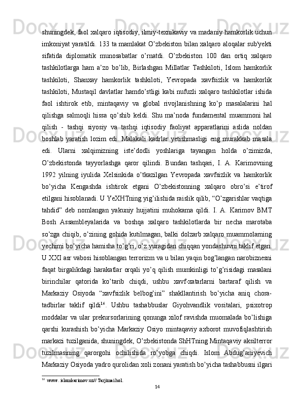 shuningdek, faol xalqaro iqtisodiy, ilmiy-texnikaviy va madaniy hamkorlik uchun
imkoniyat yaratildi. 133 ta mamlakat O’zbekiston bilan xalqaro aloqalar sub'yekti
sifatida   diplomatik   munosabatlar   o’rnatdi.   O’zbekiston   100   dan   ortiq   xalqaro
tashkilotlarga   ham   a’zo   bo’lib,   Birlashgan   Millatlar   Tashkiloti,   Islom   hamkorlik
tashkiloti,   Shanxay   hamkorlik   tashkiloti,   Yevropada   xavfsizlik   va   hamkorlik
tashkiloti,   Mustaqil   davlatlar   hamdo’stligi   kabi   nufuzli   xalqaro   tashkilotlar   ishida
faol   ishtirok   etib,   mintaqaviy   va   global   rivojlanishning   ko’p   masalalarini   hal
qilishga   salmoqli   hissa   qo’shib   keldi.   Shu   ma’noda   fundamental   muammoni   hal
qilish   -   tashqi   siyosiy   va   tashqi   iqtisodiy   faoliyat   apparatlarini   aslida   noldan
boshlab   yaratish   lozim   edi.   Malakali   kadrlar   yetishmasligi   eng   murakkab   masala
edi.   Ularni   xalqimizning   iste’dodli   yoshlariga   tayangan   holda   o’zimizda,
O’zbekistonda   tayyorlashga   qaror   qilindi.   Bundan   tashqari,   I.   A.   Karimovning
1992   yilning   iyulida   Xelsinkida   o’tkazilgan   Yevropada   xavfsizlik   va   hamkorlik
bo’yicha   Kengashda   ishtirok   etgani   O’zbekistonning   xalqaro   obro’si   e’tirof
etilgani hisoblanadi. U YeXHTning yig’ilishida raislik qilib, “O’zgarishlar vaqtiga
tahdid”   deb   nomlangan   yakuniy   hujjatini   muhokama   qildi.   I.   A.   Karimov   BMT
Bosh   Assambleyalarida   va   boshqa   xalqaro   tashkilotlarda   bir   necha   marotaba
so’zga chiqib, o’zining gohida kutilmagan, balki dolzarb xalqaro muammolarning
yechimi bo’yicha hamisha to’g’ri, o’z yuragidan chiqqan yondashuvni taklif etgan.
U XXI asr vabosi hisoblangan terrorizm va u bilan yaqin bog’langan narobiznesni
faqat   birgalikdagi   harakatlar   orqali   yo’q   qilish   mumkinligi   to’g’risidagi   masalani
birinchilar   qatorida   ko’tarib   chiqdi,   ushbu   xavf-xatarlarni   bartaraf   qilish   va
Markaziy   Osiyoda   “xavfsizlik   belbog’ini”   shakllantirish   bo’yicha   aniq   chora-
tadbirlar   taklif   qildi 16
.   Ushbu   tashabbuslar   Giyohvandlik   vositalari,   psixotrop
moddalar  va ular  prekursorlarining qonunga xilof  ravishda muomalada bo’lishiga
qarshi   kurashish   bo’yicha   Markaziy   Osiyo   mintaqaviy   axborot   muvofiqlashtirish
markazi tuzilganida, shuningdek, O’zbekistonda ShHTning Mintaqaviy aksilterror
tuzilmasining   qarorgohi   ochilishida   ro’yobga   chiqdi.   Islom   Abdug’aniyevich
Markaziy Osiyoda yadro qurolidan xoli zonani yaratish bo’yicha tashabbusni ilgari
16
   www. islomkarimov.uz// Tarjimai hol . 
14 