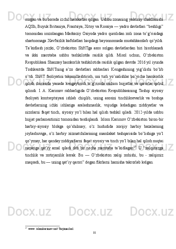 surgan va bu borada izchil harakatlar qilgan. Ushbu zonaning yakuniy shakllanishi
AQSh, Buyuk Britaniya, Frantsiya, Xitoy va Rossiya — yadro davlatlari “beshligi”
tomonidan imzolangan Markaziy Osiyoda  yadro qurolidan xoli  zona  to’g’risidagi
shartnomaga Xavfsizlik kafolatlari haqidagi bayonnomada mustahkamlab qo’yildi.
Ta’kidlash   joizki,   O’zbekiston   ShHTga   asos   solgan   davlatlardan   biri   hisoblanadi
va   ikki   marotaba   ushbu   tashkilotda   raislik   qildi.   Misol   uchun,   O’zbekiston
Respublikasi Shanxay hamkorlik tashkilotida raislik qilgan davrda 2016 yil iyunda
Toshkentda   ShHTning   a’zo   davlatlari   rahbarlari   Kengashining   yig’ilishi   bo’lib
o’tdi. ShHT faoliyatini takomillashtirish, uni turli yo’nalishlar bo’yicha hamkorlik
qilish doirasida yanada kengaytirish to’g’risida muhim hujjatlar  va qarorlar qabul
qilindi.   I.   A.   Karimov   rahbarligida   O’zbekiston   Respublikasining   Tashqi   siyosiy
faoliyati   kontseptsiyasi   ishlab   chiqilib,   uning   asosini   tinchliksevarlik   va   boshqa
davlatlarning   ichki   ishlariga   aralashmaslik,   vujudga   keladigan   ziddiyatlar   va
nizolarni  faqat  tinch, siyosiy  yo’l bilan hal qilish tashkil  qiladi. 2012-yilda ushbu
hujjat parlamentimiz tomonidan tasdiqlandi. Islom Karimov O’zbekiston biron-bir
harbiy-siyosiy   blokga   qo’shilmay,   o’z   hududida   xorijiy   harbiy   bazalarning
joylashuviga,   o’z   harbiy   xizmatchilarining   mamlakat   tashqarisida   bo’lishiga   yo’l
qo’ymay, har qanday ziddiyatlarni faqat siyosiy va tinch yo’l bilan hal qilish nuqtai
nazariga   qat’iy   amal   qiladi   deb   bir   necha   marotaba   ta’kidlagan 17
.   U   “xalqimizga
tinchlik   va   xotirjamlik   kerak.   Bu   —   O’zbekiston   xalqi   xohishi,   bu   -   xalqimiz
maqsadi, bu — uning qat’iy qarori” degan fikrlarni hamisha takrorlab kelgan.
17
  www. islomkarimov.uz// Tarjimai hol 
15