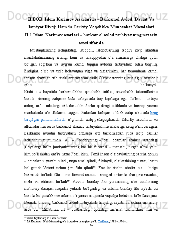 II.BOB. Islom Karimov Asarlarida - Barkamol Avlod, Davlat Va
Jamiyat Rivoji Hamda Tarixiy Voqelikka Munosabat Masalalari
II.1 Islom Karimov asarlari – barkamol avlod tarbiyasining nazariy
asosi sifatida
    Mustaqillikning   kelajakdagi   istiqboli,   islohotlarning   taqdiri   ko’p   jihatdan
mamlakatimizning   ertangi   kuni   va   taraqqiyotini   o’z   zimmasiga   olishga   qodir
bo’lgan   sog’lom   va   uyg’un   kamol   topgan   avlodni   tarbiyalash   bilan   bog’liq.
Endigina   o’sib   va   unib   kelayotgan   yigit   va   qizlarimizni   har   tomonlama   kamol
topgan   shaxslar   etib   shakllantirmasdan   turib   O’zbekistonning   kelajagini   tasavvur
qilib   bo’lmaydi.
Kishi   o’z   hayotida   barkamollikka   qanchalik   intilsa,   shunchalik   takomillashib
boradi.   Bizning   xalqimiz   bola   tarbiyasida   boy   tajribaga   ega.   Ta’lim   –   tarbiya
axloq,   urf   –   odatlarga   oid   dastlabki   fikrlar   qadimgi   bitiklarda   va   boshqa   yozma
manbalarda   o’z   ifodasini   topgan.   Bulardan   tashqari   o’zbek   xalqi   o’rtasida   keng
tarqalgan   pandnomalarda ,   o’gitlarda,   xalq   pedagogikasida,   falsafiy   risolalarda   va
allomalar merosida barkamol shaxsni tarbiyalash masalalariga keng o’rin berilgan.
Barkamol   avlodni   tarbiyalash   orzusiga   o’z   tariximizdan   juda   ko’p   dalillar
keltirishimiz   mumkin.   Al   –   Forobiyning   «Fozil   odamlar   shahri»   asaridagi
g’oyalarga   ko’ra   jamiyatimizning   har   bir   fuqarosi   –   mansabi,   tutgan   o’rni   ya’ni
kim bo’lishidan qat’iy nazar Fozil kishi. Fozil inson o’z davlatining barcha qonun
– qoidalarini yaxshi biladi, unga amal qiladi, fikrlaydi, o’z kasbining ustasi, lozim
bo’lganida   Vatani   uchun   jon   fido   qiladi 18
.   Fozillar   shahri   aholisi   bir   –   biriga
hurmatda bo’ladi. Ota – ona farzand ustozu – shogird o’rtasida sharqona nazokat,
mehr   va   ehtirom   bo’ladi 19
.   Avvalo   bunday   fikr   yuritishning   o’zi   bolalarning
ma’naviy   darajasi   naqadar   yuksak   bo’lganligi   va   albatta   bunday   fikr   aytish,   bu
borada ko’p asrlik meroslarni o’rganish natijasida vujudga kelishini ta’kidlash joiz.
Demak,   bizning   barkamol   avlod   tarbiyalash   haqidagi   niyatimiz   uchun   ma’naviy
asos   bor.   Millatimiz   urf   –   odatlaridagi,   qonidagi   ma’rifat   tushunchasi,   ilm   va
18
 www. fayllar.org.// Islom Karimov. 
19
 I.A.Karimov. O`zbekistonning o`z istiqlol va taraqqiyot yo`li.   Toshkent , 1992 y. 59- bet .
16 