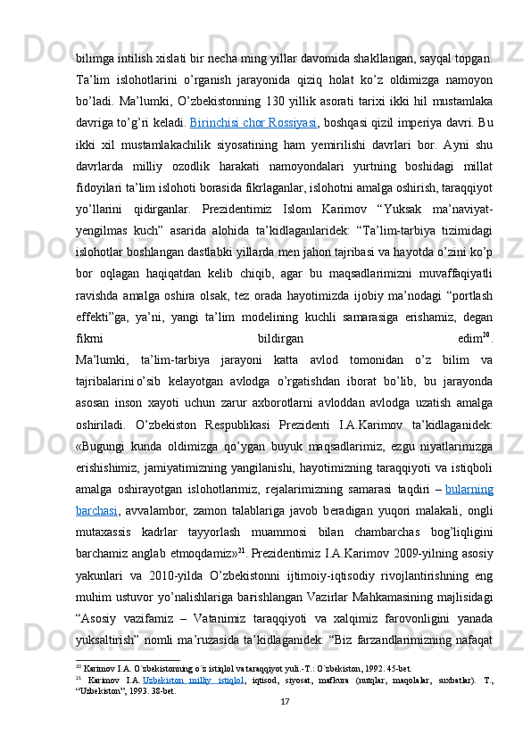 bilimga intilish xislati bir necha ming yillar davomida shakllangan, sayqal topgan.
Ta’lim   islohotlarini   o’rganish   jarayonida   qiziq   holat   ko’z   oldimizga   namoyon
bo’ladi.   Ma’lumki,   O’zbekistonning   130   yillik   asorati   tarixi   ikki   hil   mustamlaka
davriga to’g’ri keladi.   Birinchisi chor Rossiyasi , boshqasi qizil imperiya davri. Bu
ikki   xil   mustamlakachilik   siyosatining   ham   yemirilishi   davrlari   bor.   Ayni   shu
davrlarda   milliy   ozodlik   harakati   namoyondalari   yurtning   boshidagi   millat
fidoyilari ta’lim islohoti borasida fikrlaganlar, islohotni amalga oshirish, taraqqiyot
yo’llarini   qidirganlar.   Prezidentimiz   Islom   Karimov   “Yuksak   ma’naviyat-
yengilmas   kuch”   asarida   alohida   ta’kidlaganlaridek:   “Ta’lim-tarbiya   tizimidagi
islohotlar boshlangan dastlabki yillarda men jahon tajribasi va hayotda o’zini ko’p
bor   oqlagan   haqiqatdan   kelib   chiqib,   agar   bu   maqsadlarimizni   muvaffaqiyatli
ravishda   amalga   oshira   olsak,   tez   orada   hayotimizda   ijobiy   ma’nodagi   “portlash
effekti”ga,   ya’ni,   yangi   ta’lim   modelining   kuchli   samarasiga   erishamiz,   degan
fikrni   bildirgan   edim 20
.
Ma’lumki,   ta’lim-tarbiya   jarayoni   katta   avlod   tomonidan   o’z   bilim   va
tajribalarini
  o’sib   k е layotgan   avlodga   o’rgatishdan   iborat   bo’lib,   bu   jarayonda
asosan   inson   xayoti   uchun   zarur   axborotlarni   avloddan   avlodga   uzatish   amalga
oshiriladi.   O’zb е kiston   R е spublikasi   Pr е zid е nti   I.A.Karimov   ta’kidlaganid е k:
«Bugungi   kunda   oldimizga   qo’ygan   buyuk   maqsadlarimiz,   ezgu   niyatlarimizga
erishishimiz,   jamiyatimizning   yangilanishi,   hayotimizning   taraqqiyoti   va   istiqboli
amalga   oshirayotgan   islohotlarimiz,   r е jalarimizning   samarasi   taqdiri   –   bularning
barchasi ,   avvalambor,   zamon   talablariga   javob   b е radigan   yuqori   malakali,   ongli
mutaxassis   kadrlar   tayyorlash   muammosi   bilan   chambarchas   bog’liqligini
barchamiz anglab   е tmoqdamiz» 21
.  
Prezidentimiz I.A.Karimov 2009-yilning asosiy
yakunlari   va   2010-yilda   O’zbekistonni   ijtimoiy-iqtisodiy   rivojlantirishning   eng
muhim   ustuvor   yo’nalishlariga   ba ғ ishlangan   Vazirlar   Mahkamasining   majlisidagi
“Asosiy   vazifamiz   –   Vatanimiz   taraqqiyoti   va   xalqimiz   farovonligini   yanada
yuksaltirish”   nomli   ma’ruzasida   ta’kidlaganidek:   “Biz   farzandlarimizning   nafaqat
20
  Karimov   I . A .  O ` zbekistonning   o ` z   istiqlol   va   taraqqiyot   yuli .- T .:  O ` zbekiston , 1992. 45- bet .
21
  Karimov   I . A .   Uzbekiston         milliy         istiqlol    ,   iqtisod ,   siyosat ,   mafkura   ( nutqlar ,   maqolalar ,   suxbatlar ).   T.,
“Uzbekiston”, 1993. 38-bet.
17 