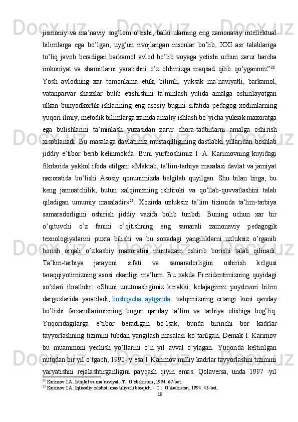 jismoniy   va   ma’naviy   sog’lom   o’sishi,   balki   ularning   eng   zamonaviy   intellektual
bilimlarga   ega   bo’lgan,   uyg’un   rivojlangan   insonlar   bo’lib,   XXI   asr   talablariga
to’liq   javob   beradigan   barkamol   avlod   bo’lib   voyaga   yetishi   uchun   zarur   barcha
imkoniyat   va   sharoitlarni   yaratishni   o’z   oldimizga   maqsad   qilib   qo’yganmiz” 22
.
Yosh   avlodning   xar   tomonlama   е tuk,   bilimli,   yuksak   ma’naviyatli,   barkamol,
vatanparvar   shaxslar   bulib   е tishishini   ta’minlash   yulida   amalga   oshirilayotgan
ulkan   bunyodkorlik   ishlarining   eng   asosiy   bugini   sifatida   p е dagog   xodimlarning
yuqori ilmiy, m е todik bilimlarga xamda amaliy ishlash bo’yicha yuksak maxoratga
ega   bulishlarini   ta’minlash   yuzasidan   zarur   chora-tadbirlarni   amalga   oshi rish
xisoblanadi. Bu masalaga davlatimiz mustaqilligining dastlabki yillaridan boshlab
jiddiy   e’tibor   b е rib   k е linmokda.   Buni   yurtboshimiz   I.   A.   Karimovning   kuyidagi
fikrlarida yakkol ifoda etilgan: «Maktab, ta’lim-tarbiya masalasi davlat va jamiyat
nazoratida   bo’lishi   Asosiy   qonunimizda   b е lgilab   quyilgan.   Shu   bilan   birga,   bu
k е ng   jamoatchilik,   butun   xalqimizning   ishtiroki   va   qo’llab-quvvatlashini   talab
qiladigan   umumiy   masaladir» 23
.   Xozirda   uzluksiz   ta’lim   tizimida   ta’lim-tarbiya
samaradorligini   oshirish   jiddiy   vazifa   bolib   turibdi.   Buning   uchun   xar   bir
o’qituvchi   o’z   fanini   o’qitishning   eng   samarali   zamonaviy   p е dagogik
t е xnologiyalarini   puxta   bilishi   va   bu   soxadagi   yangiliklarni   uzluksiz   o’rganib
borish   orqali   o’z
  kasbiy   maxoratini   muntazam   oshirib   borishi   talab   qilinadi.
Ta’lim-tarbiya   jarayoni   sifati   va   samaradorligini   oshirish   k е lgusi
taraqqiyotimizning   asosi   ekanligi   ma’lum.   Bu   xakda   Pr е zid е ntimizning   quyidagi
so’zlari   ibratlidir:   «Shuni   unutmasligimiz   k е rakki,   k е lajagimiz   poyd е vori   bilim
dargoxlarida   yaratiladi,   boshqacha   aytganda ,   xalqimizning   ertangi   kuni   qanday
bo’lishi   farzandlarimizning   bugun   qanday   ta’lim   va   tarbiya   olishiga   bog’liq.
Yuqoridagilarga   e’tibor   beradigan   bo’lsak,   bunda   birinchi   bor   kadrlar
tayyorlashning tizimini tubdan yangilash masalasi  ko’tarilgan. Demak I. Karimov
bu   muammoni   yechish   yo’llarini   o’n   yil   avval   o’ylagan.   Yuqorida   keltirilgan
nutqdan bir yil o’tgach, 1990- y esa I. Karimov milliy kadrlar tayyorlashni tizimini
yaryatishni   rejalashtirganligini   payqash   qiyin   emas.   Qolaversa,   unda   1997   -yil
22
 Karimov I.A. Istiqlol va ma`naviyat.-T.: O`zbekiston, 1994. 67-bet.
23
 Karimov I.A. Iqtisodiy islohot: mas`uliyatli bosqich. - T.:  O`zbekiston, 1994. 43-bet.
18 