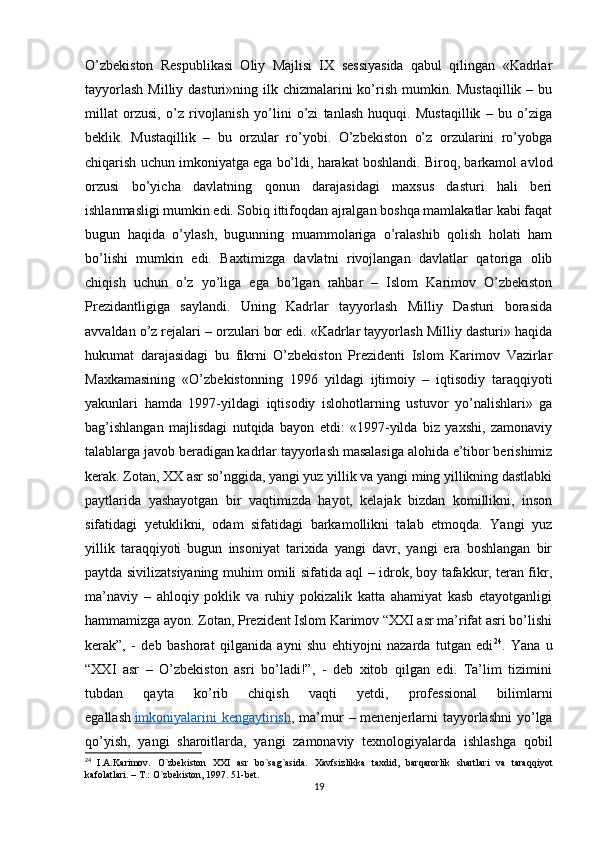 O’zbekiston   Respublikasi   Oliy   Majlisi   IX   sessiyasida   qabul   qilingan   «Kadrlar
tayyorlash  Milliy dasturi»ning ilk chizmalarini  ko’rish mumkin. Mustaqillik  – bu
millat   orzusi,   o’z   rivojlanish   yo’lini   o’zi   tanlash   huquqi.   Mustaqillik   –   bu   o’ziga
beklik.   Mustaqillik   –   bu   orzular   ro’yobi.   O’zbekiston   o’z   orzularini   ro’yobga
chiqarish uchun imkoniyatga ega bo’ldi, harakat boshlandi. Biroq, barkamol avlod
orzusi   bo’yicha   davlatning   qonun   darajasidagi   maxsus   dasturi   hali   beri
ishlanmasligi mumkin edi. Sobiq ittifoqdan ajralgan boshqa mamlakatlar kabi faqat
bugun   haqida   o’ylash,   bugunning   muammolariga   o’ralashib   qolish   holati   ham
bo’lishi   mumkin   edi.   Baxtimizga   davlatni   rivojlangan   davlatlar   qatoriga   olib
chiqish   uchun   o’z   yo’liga   ega   bo’lgan   rahbar   –   Islom   Karimov   O’zbekiston
Prezidantligiga   saylandi.   Uning   Kadrlar   tayyorlash   Milliy   Dasturi   borasida
avvaldan o’z rejalari – orzulari bor edi. «Kadrlar tayyorlash Milliy dasturi» haqida
hukumat   darajasidagi   bu   fikrni   O’zbekiston   Prezidenti   Islom   Karimov   Vazirlar
Maxkamasining   «O’zbekistonning   1996   yildagi   ijtimoiy   –   iqtisodiy   taraqqiyoti
yakunlari   hamda   1997-yildagi   iqtisodiy   islohotlarning   ustuvor   yo’nalishlari»   ga
bag’ishlangan   majlisdagi   nutqida   bayon   etdi:   «1997-yilda   biz   yaxshi,   zamonaviy
talablarga javob beradigan kadrlar tayyorlash masalasiga alohida e’tibor berishimiz
kerak. Zotan, XX asr so’nggida, yangi yuz yillik va yangi ming yillikning dastlabki
paytlarida   yashayotgan   bir   vaqtimizda   hayot,   kelajak   bizdan   komillikni,   inson
sifatidagi   yetuklikni,   odam   sifatidagi   barkamollikni   talab   etmoqda.   Yangi   yuz
yillik   taraqqiyoti   bugun   insoniyat   tarixida   yangi   davr,   yangi   era   boshlangan   bir
paytda sivilizatsiyaning muhim omili sifatida aql – idrok, boy tafakkur, teran fikr,
ma’naviy   –   ahloqiy   poklik   va   ruhiy   pokizalik   katta   ahamiyat   kasb   etayotganligi
hammamizga ayon. Zotan, Prezident Islom Karimov “XXI asr ma’rifat asri bo’lishi
kerak”,   -   deb   bashorat   qilganida   ayni   shu   ehtiyojni   nazarda   tutgan   edi 24
.   Yana   u
“XXI   asr   –   O’zbekiston   asri   bo’ladi!”,   -   deb   xitob   qilgan   edi.   Ta’lim   tizimini
tubdan   qayta   ko’rib   chiqish   vaqti   yetdi,   professional   bilimlarni
egallash   imkoniyalarini  kengaytirish , ma’mur  – menenjerlarni tayyorlashni  yo’lga
qo’yish,   yangi   sharoitlarda,   yangi   zamonaviy   texnologiyalarda   ishlashga   qobil
24
  I.A.Karimov.   O`zbekiston   XXI   asr   bo`sag`asida.   Xavfsizlikka   taxdid,   barqarorlik   shartlari   va   taraqqiyot
kafolatlari. – T.: O`zbekiston, 1997. 51-bet.
19 