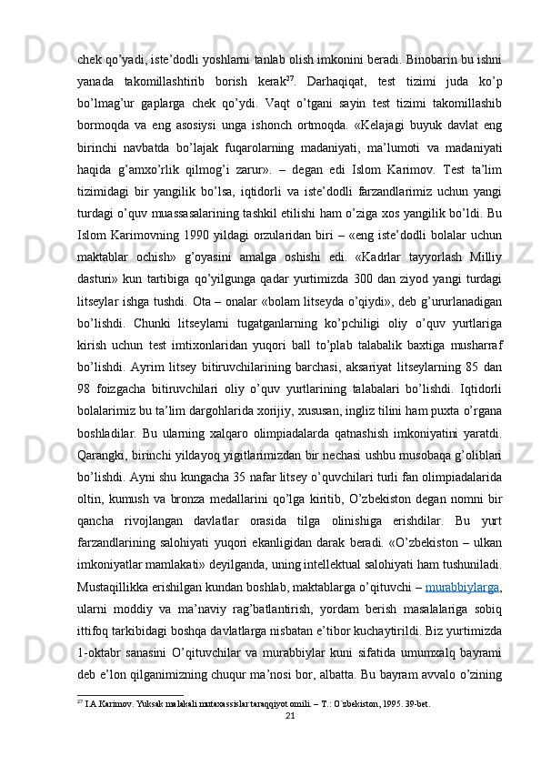 chek qo’yadi, iste’dodli yoshlarni tanlab olish imkonini beradi. Binobarin bu ishni
yanada   takomillashtirib   borish   kerak 27
.   Darhaqiqat,   test   tizimi   juda   ko’p
bo’lmag’ur   gaplarga   chek   qo’ydi.   Vaqt   o’tgani   sayin   test   tizimi   takomillashib
bormoqda   va   eng   asosiysi   unga   ishonch   ortmoqda.   «Kelajagi   buyuk   davlat   eng
birinchi   navbatda   bo’lajak   fuqarolarning   madaniyati,   ma’lumoti   va   madaniyati
haqida   g’amxo’rlik   qilmog’i   zarur».   –   degan   edi   Islom   Karimov.   Test   ta’lim
tizimidagi   bir   yangilik   bo’lsa,   iqtidorli   va   iste’dodli   farzandlarimiz   uchun   yangi
turdagi o’quv muassasalarining tashkil etilishi ham o’ziga xos yangilik bo’ldi. Bu
Islom   Karimovning  1990   yildagi   orzularidan  biri   –   «eng  iste’dodli   bolalar   uchun
maktablar   ochish»   g’oyasini   amalga   oshishi   edi.   «Kadrlar   tayyorlash   Milliy
dasturi»   kun   tartibiga   qo’yilgunga   qadar   yurtimizda   300   dan   ziyod   yangi   turdagi
litseylar ishga tushdi. Ota – onalar «bolam litseyda o’qiydi», deb g’ururlanadigan
bo’lishdi.   Chunki   litseylarni   tugatganlarning   ko’pchiligi   oliy   o’quv   yurtlariga
kirish   uchun   test   imtixonlaridan   yuqori   ball   to’plab   talabalik   baxtiga   musharraf
bo’lishdi.   Ayrim   litsey   bitiruvchilarining   barchasi,   aksariyat   litseylarning   85   dan
98   foizgacha   bitiruvchilari   oliy   o’quv   yurtlarining   talabalari   bo’lishdi.   Iqtidorli
bolalarimiz bu ta’lim dargohlarida xorijiy, xususan, ingliz tilini ham puxta o’rgana
boshladilar.   Bu   ularning   xalqaro   olimpiadalarda   qatnashish   imkoniyatini   yaratdi.
Qarangki, birinchi yildayoq yigitlarimizdan bir nechasi ushbu musobaqa g’oliblari
bo’lishdi. Ayni shu kungacha 35 nafar litsey o’quvchilari turli fan olimpiadalarida
oltin,   kumush   va   bronza   medallarini   qo’lga   kiritib,   O’zbekiston   degan   nomni   bir
qancha   rivojlangan   davlatlar   orasida   tilga   olinishiga   erishdilar.   Bu   yurt
farzandlarining   salohiyati   yuqori   ekanligidan   darak   beradi.   «O’zbekiston   –   ulkan
imkoniyatlar mamlakati» deyilganda, uning intellektual salohiyati ham tushuniladi.
Mustaqillikka erishilgan kundan boshlab, maktablarga o’qituvchi –   murabbiylarga ,
ularni   moddiy   va   ma’naviy   rag’batlantirish,   yordam   berish   masalalariga   sobiq
ittifoq tarkibidagi boshqa davlatlarga nisbatan e’tibor kuchaytirildi. Biz yurtimizda
1-oktabr   sanasini   O’qituvchilar   va   murabbiylar   kuni   sifatida   umumxalq   bayrami
deb e’lon qilganimizning chuqur ma’nosi bor, albatta. Bu bayram avvalo o’zining
27
 I.A.Karimov. Yuksak malakali mutaxassislar taraqqiyot omili. – T.: O`zbekiston, 1995. 39-bet.
21 