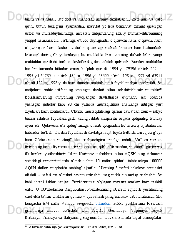 bilim   va   tajribasi,   iste’dod   va   mahorati,   insoniy   fazilatlarini,   ko’z   nuri   va   qalb
qo’ri,   butun   borlig’ini   ayamasdan,   ma’rifat   yo’lida   beminnat   xizmat   qiladigan
ustoz   va   murabbiylarimizga   nisbatan   xalqimizning   azaliy   hurmat-ehtiromining
yaqqol   namunasidir.   Ta’limga   e’tibor   deyilganda,   o’qituvchi   ham,   o’quvchi   ham,
o’quv   rejasi   ham,   dastur,   dasturlar   qatoridagi   maktab   binolari   ham   tushuniladi.
Mustaqillikning   ilk   yillaridayoq   bu   muddatda   Prezidentning   da’vati   bilan   yangi
maktablar   qurilishi   boshqa   davlatlardagidek   to’xtab   qolmadi.   Bunday   maktablar
har   bir   tumanda   bittadan   emas,   ko’plab   qurildi.   1994-yil   79296   o’rinli   209   ta,
1995-yil   54732   ta   o’rinli   134   ta,   1996-yil   63622   o’rinli   198   ta,   1997   yil   63911
o’rinli 192 ta, 1998-yilda ham shuncha maktab qurib foydalanishga topshirildi. Bu
natijalarni   sobiq   ittifoqning   xohlagan   davlati   bilan   solishtirishimiz   mumkin 28
.
Bolalarimizning   dunyoning   rivojlangan   davlatlarida   o’qitishni   asr   boshida
yashagan   jadidlar   kabi   90   chi   yillarda   mustaqillikka   erishishga   intilgan   yurt
ziyolilari ham xohlashardi. Chunki mustaqillikdagi qaram davlatdan xom – ashyo
bazasi   sifatida   foydalanilgach,   uning   ishlab   chiqarishi   orqada   qolganligi   kunday
ayon edi. Qolaversa  o’z qobig’imizga o’ralib qolgandan ko’ra xorij  tajribalaridan
habardor bo’lish, ulardan foydalanish davlatga faqat foyda keltirdi. Biroq bu g’oya
ham   O’zbekiston   mustaqillikka   erishgachgina   amalga   oshdi.   Ma’lum   markaz
tizimining tashkiliy masalalarini muhokama qilib o’tirmasdan, mustaqilligimizning
ilk   kunlari   yurtboshimiz   Islom   Karimov   tashabbusi   bilan   AQSH   ning   Arkanzas
shtatidagi   universitetlarda   o’qish   uchun   10   nafar   iqtidorli   talabamizga   100000
AQSH   dollari   miqdorida   mablag’   ajratildi.   Ularning   8   nafari   bakalavr   darajasini
olishdi. 4 nafari esa o’qishni davom ettirishdi, magistirlik diplomiga erishishdi. Bu
kabi   ibratli   ishlar   natijasi   Prezidentimiz   o’ylagan   maxsus   markaz   ham   tashkil
etildi.   U   «O’zbekiston   Respublikasi   Prezidentining   «Umid»   iqtidorli   yoshlarning
chet elda ta’lim olishlarini qo’llab – quvvatlash jamg’armasi» deb nomlanadi. Shu
kungacha   674   nafar   Vatanni   sevguvchi,   bilimdon ,   zukko   yoshlarimiz   Prezident
grantlariga   sazovor   bo’lishdi.   Ular   AQSH,   Germaniya,   Yaponiya,   Buyuk
Britaniya, Fransiya va Italiyaning eng nomdor universitetlarida taqsil  olmoqdalar.
28
 I.A.Karimov. Vatan sajdagoh kabi muqaddasdir. – T.: O`zbekiston, 1995. 24-bet.
22 