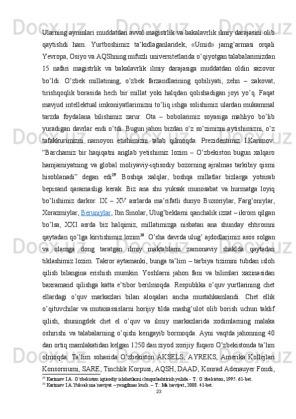 Ularning ayrimlari muddatdan avval magistrlik va bakalavrlik ilmiy darajasini olib
qaytishdi   ham.   Yurtboshimiz   ta’kidlaganlaridek,   «Umid»   jamg’armasi   orqali
Yevropa, Osiyo va AQShning nufuzli universitetlarida o’qiyotgan talabalarimizdan
15   nafari   magistrlik   va   bakalavrlik   ilmiy   darajasiga   muddatdan   oldin   sazovor
bo’ldi.   O’zbek   millatining,   o’zbek   farzandlarining   qobiliyati,   zehn   –   zakovat,
tirishqoqlik   borasida   hech   bir   millat   yoki   halqdan   qolishadigan   joyi   yo’q.   Faqat
mavjud intellektual imkoniyatlarimizni to’liq ishga solishimiz ulardan mukammal
tarzda   foydalana   bilishimiz   zarur.   Ota   –   bobolarimiz   soyasiga   mahliyo   bo’lib
yuradigan davrlar endi o’tdi. Bugun jahon bizdan o’z so’zimizni aytishimizni, o’z
tafakkurimizni   namoyon   etishimizni   talab   qilmoqda.   Prezidentimiz   I.Karimov:
“Barchamiz   bir   haqiqatni   anglab   yetishimiz   lozim   –   O’zbekiston   bugun   xalqaro
hamjamiyatning   va   global   moliyaviy-iqtisodiy   bozorning   ajralmas   tarkibiy   qismi
hisoblanadi”   degan   edi 29
.   Boshqa   xalqlar,   boshqa   millatlar   bizlarga   yotsirab
bepisand   qaramasligi   kerak.   Biz   ana   shu   yuksak   munosabat   va   hurmatga   loyiq
bo’lishimiz   darkor.   IX   –   XV   asrlarda   ma’rifatli   dunyo   Buxoriylar,   Farg’oniylar,
Xorazmiylar,   Beruniylar , Ibn Sinolar, Ulug’beklarni qanchalik izzat – ikrom qilgan
bo’lsa,   XXI   asrda   biz   halqimiz,   millatimizga   nisbatan   ana   shunday   ehtiromni
qaytadan qo’lga kiritishimiz lozim 30
. O’sha davrda ulug’ ajdodlarimiz asos solgan
va   olamga   dong   taratgan   ilmiy   maktablarni   zamonaviy   shaklda   qaytadan
tiklashimiz lozim. Takror aytamanki, bunga ta’lim – tarbiya tizimini tubdan isloh
qilish   bilangina   erishish   mumkin.   Yoshlarni   jahon   fani   va   bilimlari   xazinasidan
baxramand   qilishga   katta   e’tibor   berilmoqda.   Respublika   o’quv   yurtlarining   chet
ellardagi   o’quv   markazlari   bilan   aloqalari   ancha   mustahkamlandi.   Chet   ellik
o’qituvchilar   va   mutaxassislarni   horijiy   tilda   mashg’ulot   olib   borish   uchun   taklif
qilish,   shuningdek   chet   el   o’quv   va   ilmiy   markazlarida   xodimlarning   malaka
oshirishi   va   talabalarning   o’qishi   kengayib   bormoqda.   Ayni   vaqtda   jahonning   40
dan ortiq mamlakatidan kelgan 1250 dan ziyod xorijiy fuqaro O’zbekistonda ta’lim
olmoqda.   Ta’lim   sohasida   O’zbekiston   AKSELS,   AYREKS,   Amerika   Kollejlari
Konsorsiumi, SARE, Tinchlik Korpusi, AQSH, DAAD, Konrad Adenauyer Fondi,
29
  Karimov I.A. O`zbekiston iqtisodiy islohotlarni chuqurlashtirish yulida.- T.: O`zbekiston, 1995. 61-bet .
30
  Karimov I.A.Yuksak ma`naviyat – yengilmas kuch. – T.: Ma`naviyat, 2008. 41-bet. 
23 