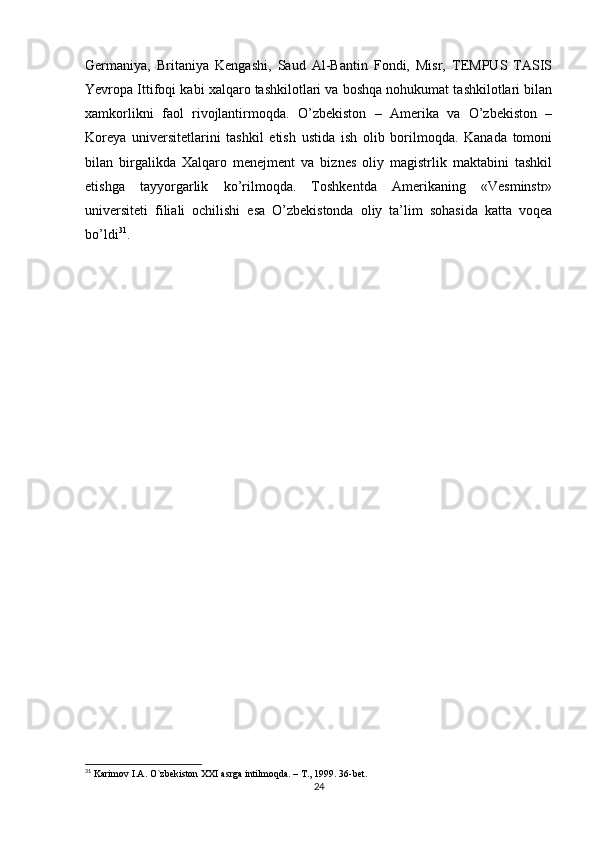 Germaniya,   Britaniya   Kengashi,   Saud   Al-Bantin   Fondi,   Misr,   TEMPUS   TASIS
Yevropa Ittifoqi kabi xalqaro tashkilotlari va boshqa nohukumat tashkilotlari bilan
xamkorlikni   faol   rivojlantirmoqda.   O’zbekiston   –   Amerika   va   O’zbekiston   –
Koreya   universitetlarini   tashkil   etish   ustida   ish   olib   borilmoqda.   Kanada   tomoni
bilan   birgalikda   Xalqaro   menejment   va   biznes   oliy   magistrlik   maktabini   tashkil
etishga   tayyorgarlik   ko’rilmoqda.   Toshkentda   Amerikaning   «Vesminstr»
universiteti   filiali   ochilishi   esa   O’zbekistonda   oliy   ta’lim   sohasida   katta   voqea
bo’ldi 31
.
31
  Karimov I.A. O`zbekiston XXI asrga intilmoqda. – T., 1999. 36-bet .
24 