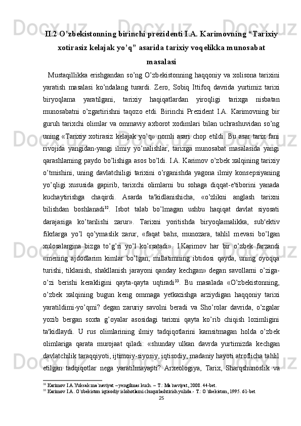 II.2 O’zbekistonning birinchi pr е zid е nti I.A. Karimovning “Tarixiy
xotirasiz k е lajak yo’q” asarida tarixiy voq е likka munosabat
masalasi
    Mustaqillikka  erishgandan  so’ng  O’zb е kist о nning haqq о niy va   хо lis о na tari х ini
yaratish   masalasi   ko’ndalang   turardi.   Z е r о ,   S о biq   Ittif о q   davrida   yurtimiz   tari х i
biryoqlama   yaratilgani,   tari х iy   haqiqatlardan   yir о qligi   tari х ga   nisbatan
mun о sabatni   o’zgartirishni   taq о z о   etdi.   Birinchi   Pr е zid е nt   I.A.   Karimovning   bir
guruh   tarixchi   olimlar   va   ommaviy   axborot   xodimlari   bilan   uchrashuvidan   so’ng
uning   «Tarixiy   xotirasiz   k е lajak   yo’q»   nomli   asari   chop   etildi.   Bu   asar   tarix   fani
rivojida   yangidan-yangi   ilmiy   yo’nalishlar,   tarixga   munosabat   masalasida   yangi
qarashlarning paydo bo’lishiga asos bo’ldi. I.A. Karimov o’zb е k xalqining tarixiy
o’tmishini,   uning   davlatchiligi   tarixini   o’rganishda   yagona   ilmiy   kons е psiyaning
yo’qligi   xususida   gapirib,   tarixchi   olimlarni   bu   sohaga   diqqat-e'tiborini   yanada
kuchaytirishga   chaqirdi.   Asarda   ta'kidlanishicha,   «o’zlikni   anglash   tarixni
bilishdan   boshlanadi 32
.   Isbot   talab   bo’lmagan   ushbu   haqiqat   davlat   siyosati
darajasiga   ko’tarilishi   zarur».   Tarixni   yoritishda   biryoqlamalikka,   sub' е ktiv
fikrlarga   yo’l   qo’ymaslik   zarur,   «faqat   bahs,   munozara,   tahlil   m е vasi   bo’lgan
xulosalargina   bizga   to’g’ri   yo’l   ko’rsatadi».   I.Karim о v   har   bir   o’zb е k   farzandi
«m е ning   ajdodlarim   kimlar   bo’lgan,   millatimning   ibtidosi   qayda,   uning   oyoqqa
turishi,   tiklanish,   shakllanish   jarayoni   qanday   k е chgan»   d е gan   savollarni   o’ziga-
o’zi   b е rishi   k е rakligini   qayta-qayta   uqtiradi 33
.   Bu   masalada   «O’zb е kistonning,
o’zb е k   xalqining   bugun   k е ng   ommaga   y е tkazishga   arziydigan   haqqoniy   tarixi
yaratildimi-yo’qmi?   d е gan   zaruriy   savolni   b е radi   va   Sho’rolar   davrida,   o’zgalar
yozib   b е rgan   soxta   g’oyalar   asosidagi   tarixni   qayta   ko’rib   chiqish   lozimligini
ta'kidlaydi.   U   rus   olimlarining   ilmiy   tadqiqotlarini   kamsitmagan   holda   o’zb е k
olimlariga   qarata   murojaat   qiladi:   «shunday   ulkan   davrda   yurtimizda   k е chgan
davlatchilik taraqqiyoti, ijtimoiy-siyosiy, iqtisodiy, madaniy hayoti atroflicha tahlil
etilgan   tadqiqotlar   n е ga   yaratilmayapti?   Arx е ologiya,   Tarix,   Sharqshunoslik   va
32
 Karimov I.A.Yuksak ma`naviyat – yengilmas kuch. – T.: Ma`naviyat, 2008. 44-bet. 
33
 Karimov I.A. O`zbekiston iqtisodiy islohotlarni chuqurlashtirish yulida.- T.: O`zbekiston, 1995. 61-bet
25 