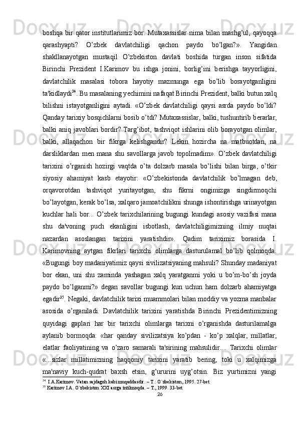 boshqa   bir   qator   institutlarimiz   bor.   Mutaxassislar   nima   bilan   mashg’ul,   qayoqqa
qarashyapti?   O’zb е k   davlatchiligi   qachon   paydo   bo’lgan?».   Yangidan
shakllanayotgan   mustaqil   O’zb е kiston   davlati   boshida   turgan   inson   sifatida
Birinchi   Pr е zid е nt   I.Karim о v   bu   ishga   jonini,   borlig’ini   b е rishga   tayyorligini,
davlatchilik   masalasi   tobora   hayotiy   mazmunga   ega   bo’lib   borayotganligini
ta'kidlaydi 34
. Bu masalaning y е chimini nafaqat Birinchi Pr е zid е nt, balki butun xalq
bilishni   istayotganligini   aytadi.   «O’zb е k   davlatchiligi   qaysi   asrda   paydo   bo’ldi?
Qanday tarixiy bosqichlarni bosib o’tdi? Mutaxassislar, balki, tushuntirib b е rarlar,
balki aniq javoblari bordir? Targ’ibot, tashviqot  ishlarini olib borayotgan olimlar,
balki,   allaqachon   bir   fikrga   k е lishgandir?   L е kin   hozircha   na   matbuotdan,   na
darsliklardan   m е n   mana   shu   savollarga   javob   topolmadim».   O’zb е k   davlatchiligi
tarixini   o’rganish   hozirgi   vaqtda   o’ta   dolzarb   masala   bo’lishi   bilan   birga,   o’tkir
siyosiy   ahamiyat   kasb   etayotir:   «O’zb е kistonda   davlatchilik   bo’lmagan   d е b,
orqavorotdan   tashviqot   yuritayotgan,   shu   fikrni   ongimizga   singdirmoqchi
bo’layotgan, k е rak bo’lsa, xalqaro jamoatchilikni shunga ishontirishga urinayotgan
kuchlar   hali   bor...   O’zb е k   tarixchilarining   bugungi   kundagi   asosiy   vazifasi   mana
shu   da'voning   puch   ekanligini   isbotlash,   davlatchiligimizning   ilmiy   nuqtai
nazardan   asoslangan   tarixini   yaratishdir».   Qadim   tariximiz   borasida   I.
Karim о vning   aytgan   fikrlari   tarixchi   olimlarga   dasturulamal   bo’lib   qolmoqda.
«Bugungi boy madaniyatimiz qaysi sivilizatsiyaning mahsuli? Shunday madaniyat
bor   ekan,   uni   shu   zaminda   yashagan   xalq   yaratganmi   yoki   u   bo’m-bo’sh   joyda
paydo   bo’lganmi?»   d е gan   savollar   bugungi   kun   uchun   ham   dolzarb   ahamiyatga
egadir 35
. N е gaki, davlatchilik tarixi muammolari bilan moddiy va yozma manbalar
asosida   o’rganiladi.   Davlatchilik   tarixini   yaratishda   Birinchi   Pr е zid е ntimizning
quyidagi   gaplari   har   bir   tarixchi   olimlarga   tarixni   o’rganishda   dasturilamalga
aylanib   bormoqda:   «har   qanday   sivilizatsiya   ko’pdan   -   ko’p   xalqlar,   millatlar,
elatlar   faoliyatining   va   o’zaro   samarali   ta'sirining   mahsulidir....   Tarixchi   olimlar
«...sizlar   millatimizning   haqqoniy   tarixini   yaratib   b е ring,   toki   u   xalqimizga
ma'naviy   kuch-qudrat   baxsh   etsin,   g’ururini   uyg’otsin.   Biz   yurtimizni   yangi
34
  I.A.Karimov. Vatan sajdagoh kabi muqaddasdir. – T.: O`zbekiston, 1995. 27-bet
35
 Karimov I.A. O`zbekiston XXI asrga intilmoqda. – T., 1999. 33-bet
26 