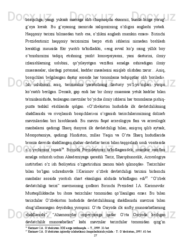 bosqichga,   yangi   yuksak   marraga   olib   chiqmoqchi   ekanmiz,   bunda   bizga   yorug’
g’oya   k е rak.   Bu   g’oyaning   zamirida   xalqimizning   o’zligini   anglashi   yotadi.
Haqqoniy   tarixni   bilmasdan   turib   esa,   o’zlikni   anglash   mumkin   emas».   Birinchi
Pr е zid е ntimiz   haqqoniy   tariximizni   barpo   etish   ishlarini   nimadan   boshlash
k е rakligi   xususida   fikr   yuritib   ta'kidladiki,   «eng   avval   ko’p   ming   yillik   boy
o’tmishimizni   tadqiq   etishning   yaxlit   kons е psiyasini,   yani   dasturini,   ilmiy
izlanishlarning   uslubini,   qo’yilayotgan   vazifani   amalga   oshiradigan   ilmiy
muassasalar,  ulardagi  pot е nsial, kadrlar masalasini  aniqlab olishdan zarur... Aniq,
bosqichlari   b е lgilangan   dastur   asosida   har   tomonlama   tadqiqotlar   olib   boriladi».
Ish   uslubimiz   aniq,   tariximizni   yaratishning   dasturiy   yo’l-yo’riqlari   yorqin
ko’rsatib   b е rilgan.   D е mak,   gap   endi   har   bir   ilmiy   muassasa   y е tuk   kadrlar   bilan
ta'minlanishida, tanlangan mavzular bo’yicha ilmiy ishlarni har tomonlama pishiq-
puxta   tashkil   etishlarida   qolgan.   «O’zb е kiston   hududida   ilk   davlatchilikning
shakllanishi   va   rivojlanish   bosqichlari»ni   o’rganish   tarixchilarimizning   dolzarb
mavzularidan   biri   hisoblanadi.   Bu   mavzu   faqat   arx е ologiya   fani   va   arx е ologik
manbalarni   qadimgi   Sharq   dunyosi   ilk   davlatchiligi   bilan,   aniqroq   qilib   aytsak,
M е sopotamiya,   qadimgi   Hindiston,   xullas   Yaqin   va   O’rta   Sharq   hududlarida
bronza davrida shakllangan shahar-davlatlar tarixi bilan taqqoslash usuli vositasida
o’z   y е chimini   topadi 36
.   Birinchi   Pr е zid е ntimiz   ta'kidlaganid е k,   «mazkur   vazifani
amalga oshirish uchun Akad е miyaga qarashli Tarix, Sharqshunoslik, Arx е ologiya
institutlari   o’z   ish   faoliyatini   o’zgartirishini   zamon   talab   qilmoqda».   Tarixchilar
bilan   bo’lgan   uchrashuvda   I.Karim о v   o’zb е k   davlatchiligi   tarixini   birlamchi
manbalar   asosida   yoritish   shart   ekanligini   alohida   ta'kidlagan   edi 37
.   “O’zb е k
davlatchiligi   tarixi”   mavzusining   ijodkori   Birinchi   Pr е zid е nt   I.A.   Karimovdir.
Mustaqillikkacha   bu   ibora   tarixchilar   tomonidan   qo’llanilgan   emas.   Bu   bilan
tarixchilar   O’zb е kiston   hududida   davlatchilikning   shakllanishi   mavzusi   bilan
shug’ullanmagan   d е yishdan   yiroqmiz.   O’rta   Osiyoda   ilk   sinfiy   munosabatlarning
shakllanishi”,   “Ahamoniylar   imp е riyasiga   qadar   O’rta   Osiyoda   k е chgan
davlatchilik   munosabatlari”   kabi   mavzular   tarixchilar   tomonidan   qizg’in
36
 Karimov I.A. O`zbekiston XXI asrga intilmoqda. – T., 1999. 31-bet
37
 Karimov I.A. O`zbekiston iqtisodiy islohotlarni chuqurlashtirish yulida.- T.: O`zbekiston, 1995. 61-bet
27 