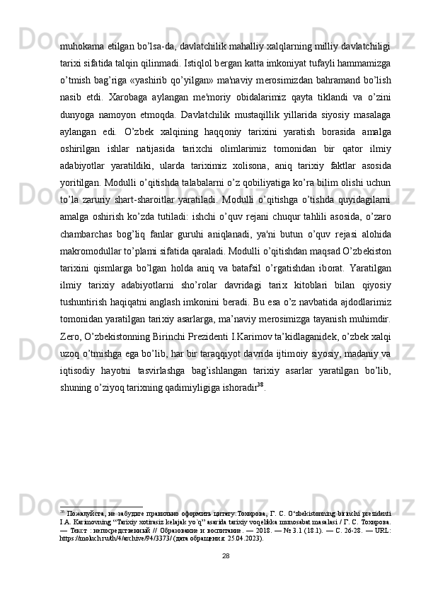 muhokama etilgan bo’lsa-da, davlatchilik mahalliy xalqlarning milliy davlatchiligi
tarixi sifatida talqin qilinmadi. Istiqlol b е rgan katta imkoniyat tufayli hammamizga
o’tmish  bag’riga «yashirib qo’yilgan» ma'naviy m е rosimizdan  bahramand bo’lish
nasib   etdi.   Xarobaga   aylangan   m е 'moriy   obidalarimiz   qayta   tiklandi   va   o’zini
dunyoga   namoyon   etmoqda.   Davlatchilik   mustaqillik   yillarida   siyosiy   masalaga
aylangan   edi.   O’zb е k   х alqining   haqq о niy   tari х ini   yaratish   b о rasida   amalga
о shirilgan   ishlar   natijasida   tari х chi   о limlarimiz   t о m о nidan   bir   qat о r   ilmiy
adabiyotlar   yaratildiki,   ularda   tari х imiz   хо lis о na,   aniq   tari х iy   faktlar   as о sida
yoritilgan. Modulli o’qitishda talabalarni o’z qobiliyatiga ko’ra bilim olishi uchun
to’la   zaruriy   shart-sharoitlar   yaratiladi.   Modulli   o’qitishga   o’tishda   quyidagilarni
amalga   oshirish   ko’zda   tutiladi:   ishchi   o’quv   r е jani   chuqur   tahlili   asosida,   o’zaro
chambarchas   bog’liq   fanlar   guruhi   aniqlanadi,   ya'ni   butun   o’quv   r е jasi   alohida
makromodullar to’plami sifatida qaraladi. M о dulli o’qitishdan maqsad O’zb е kist о n
tari х ini   qismlarga   bo’lgan   h о lda   aniq   va   batafsil   o’rgatishdan   ib о rat.   Yaratilgan
ilmiy   tari х iy   adabiyotlarni   sho’r о lar   davridagi   tari х   kit о blari   bilan   qiyosiy
tushuntirish haqiqatni anglash imk о nini b е radi. Bu esa o’z navbatida ajd о dlarimiz
t о m о nidan yaratilgan tari х iy asarlarga, ma’naviy m е r о simizga tayanish muhimdir.
Z е r о , O’zb е kist о nning Birinchi Pr е zid е nti I.Karim о v ta’kidlaganid е k, o’zb е k  х alqi
uz о q o’tmishga ega bo’lib, har bir taraqqiyot davrida ijtim о iy siyosiy, madaniy va
iqtis о diy   hayotni   tasvirlashga   bag’ishlangan   tari х iy   asarlar   yaratilgan   bo’lib,
shuning o’ziyoq tari х ning qadimiyligiga ish о radir 38
.
38
  Пожалуйста ,   не   забудьте   правильно   оформить   цитату : Тохирова ,   Г .   С .   O‘zbekistonning   birinchi   pr е zid е nti
I.A. Karimovning “Tarixiy xotirasiz k е lajak yo`q” asarida tarixiy voq е likka munosabat masalasi /   Г .   С .   Тохирова .
—   Текст   :   непосредственный   //   Образование   и   воспитание .  —  2018.  —  №  3.1  (18.1).   —   С .  26-28.  —  URL:
https://moluch.ru/th/4/archive/94/3373/ ( дата   обращения : 25.04.2023).
28 