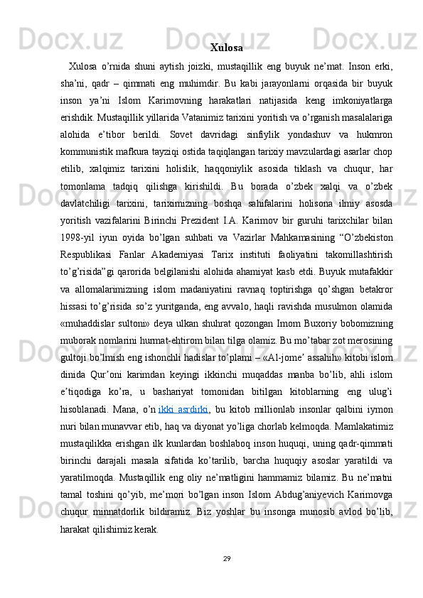 Xulosa
    Xulosa   o’rnida   shuni   aytish   joizki,   mustaqillik   eng   buyuk   ne’mat.   Inson   erki,
sha’ni,   qadr   –   qimmati   eng   muhimdir.   Bu   kabi   jarayonlarni   orqasida   bir   buyuk
inson   ya’ni   Islom   Karimovning   harakatlari   natijasida   keng   imkoniyatlarga
erishdik. Mustaqillik yillarida Vatanimiz tarixini yoritish va o’rganish masalalariga
alohida   e’tibor   berildi.   Sovet   davridagi   sinfiylik   yondashuv   va   hukmron
kommunistik mafkura tayziqi ostida taqiqlangan tarixiy mavzulardagi asarlar chop
etilib,   xalqimiz   tarixini   holislik,   haqqoniylik   asosida   tiklash   va   chuqur,   har
tomonlama   tadqiq   qilishga   kirishildi.   Bu   borada   o’zbek   xalqi   va   o’zbek
davlatchiligi   tarixini,   tariximizning   boshqa   sahifalarini   holisona   ilmiy   asosda
yoritish   vazifalarini   Birinchi   Prezident   I.A.   Karimov   bir   guruhi   tarixchilar   bilan
1998-yil   iyun   oyida   bo’lgan   suhbati   va   Vazirlar   Mahkamasining   “O’zbekiston
Respublikasi   Fanlar   Akademiyasi   Tarix   instituti   faoliyatini   takomillashtirish
to’g’risida”gi  qarorida belgilanishi  alohida ahamiyat  kasb etdi. Buyuk mutafakkir
va   allomalarimizning   islom   madaniyatini   ravnaq   toptirishga   qo’shgan   betakror
hissasi   to’g’risida  so’z  yuritganda, eng  avvalo,  haqli  ravishda  musulmon  olamida
«muhaddislar   sultoni»  deya   ulkan   shuhrat   qozongan  Imom   Buxoriy  bobomizning
muborak nomlarini hurmat-ehtirom bilan tilga olamiz. Bu mo’tabar zot merosining
gultoji bo’lmish eng ishonchli hadislar to’plami – « А l-jome  assahih» kitobi islomʼ
dinida   Qur oni   karimdan   keyingi   ikkinchi   muqaddas   manba   bo’lib,   ahli   islom	
ʼ
e tiqodiga   ko’ra,   u   bashariyat   tomonidan   bitilgan   kitoblarning   eng   ulug’i	
ʼ
hisoblanadi.   Mana,   o’n   ikki   asrdirki ,   bu   kitob   millionlab   insonlar   qalbini   iymon
nuri bilan munavvar etib, haq va diyonat yo’liga chorlab kelmoqda.   Mamlakatimiz
mustaqilikka erishgan  ilk kunlardan boshlaboq inson huquqi, uning qadr-qimmati
birinchi   darajali   masala   sifatida   ko’tarilib,   barcha   huquqiy   asoslar   yaratildi   va
yaratilmoqda.   Mustaqillik   eng   oliy   ne’matligini   hammamiz   bilamiz.   Bu   ne’matni
tamal   toshini   qo’yib,   me’mori   bo’lgan   inson   Islom   Abdug’aniyevich   Karimovga
chuqur   minnatdorlik   bildiramiz.   Biz   yoshlar   bu   insonga   munosib   avlod   bo’lib,
harakat qilishimiz kerak. 
29 