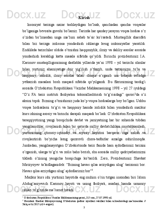 Kirish
    Insoniyat   tarixiga   nazar   tashlaydigan   bo’lsak,   qanchadan   qancha   voqealar
bo’lganiga bevosita guvohi bo’lamiz. Tarixda har qanday jarayon voqea hodisa o’z
o’zidan   bo’lmasdan   unga   ma’lum   sabab   ta’sir   ko’rsatadi.   Mustaqillik   sharofati
bilan   biz   tarixga   xolisona   yondashish   ishlariga   keng   imkoniyatlar   yaratildi.
Endilikda tarixchilar oldida o’tmishni haqqoniylik, ilmiy va daliliy asoslar asosida
yondashish   kerakligi   katta   masala   sifatida   qo’yildi.   Birinchi   prezidentimiz   I.A.
Karimov   mustaqilligimizning   dastlabki   yillarida   ya’ni   1998   –   yil   tarixchi   olimlar
bilan   yurtimiz   ahamiyatiga   doir   yig’ilish   o’tkazib,   unda   tariximizni   to’la   va
haqqoniy,   xolislik,   ilmiy   asoslar   bilan   chuqur   o’rganib   uni   kelajak   avlodga
yetkazish   masalasi   bosh   maqsad   sifatida   qo’yilgandi.   Bu   fikrimizning   tasdig’i
asosida   O’zbekiston Respublikasi Vazirlar Mahkamasining   1998 – yil 27 iyuldagi
“O’z   FA   tarix   instituti   faoliyatini   takomillashtirish   to’g’risidagi”   qarori 1
da   o’z
aksini topdi. Bizning o’tmishimiz juda ko’p voqea hodisalarga boy bo’lgan. Ushbu
voqea   hodisalarni   to’g’ri   va   haqqoniy   hamda   xolislik   bilan   yondashish   mazkur
kurs ishining asosiy va birinchi darajali maqsadi bo’ladi. O’zbekiston Respublikasi
taraqqiyotining   yangi   bosqichida   davlat   va   jamiyatning   har   bir   sohasida   tubdan
yangilanishlar,   rivojlanish   bilan   bir   qatorda   milliy   davlatchilikni   mustahkamlash,
yurtimizning   ijtimoiy-iqtisodiy   va   siyosiy   hayotini   barqaror   izga   solish   va
rivojlantirish   bo’yicha   keng   qamrovli   chora-tadbirlar   amalga   oshirilmoqda.
Jumladan,   yangilanayotgan   O’zbekistonda   tarix   fanida   ham   ajdodlarimiz   tarixini
o’rganish, ularga to’g’ri va xolis baho berish, shu asosida milliy qadriyatlarimizni
tiklash   o’zining   yangicha   bosqichiga   ko’tarildi.   Zero,   Prezidentimiz   Shavkat
Mirziyoyev   ta’kidlaganidek:   “Bizning   havas   qilsa   arziydigan   ulug’   tariximiz   bor.
Havas qilsa arziydigan ulug’ ajdodlarimiz bor” 2
.
   Mazkur kurs ishi yurtimiz hayotida eng muhim o’rin tutgan insondan biri Islom
Abdug’aniyevich   Karimov   hayoti   va   uning   faoliyati,   asarlari   hamda   umumiy
ishlari to’g’risida ma’lumot beradi.
1
 O`zbekiston Respublikasi Vazirlar Mahkamasining qarori, 315-son, 27.07.1998-yil.
2
  Prezident   Shavkat   Mirziyoyevning   O‘zbekiston   ijodkor   ziyolilari   vakillari   bilan   uchrashuvdagi   ma’ruzasidan   //
Xalq so‘zi 2017-yil 4-avgust).
3 