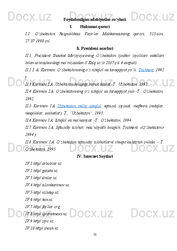 Foydalanilgan adabiyotlar ro’yhati
I. Hukumat qarori
I.1.   O’zbekiston   Respublikasi   Vazirlar   Mahkamasining   qarori,   315-son,
27.07.1998-yil.
Ii. Prezident asarlari
II.1.   Prezident   Shavkat   Mirziyoyevning   O’zbekiston   ijodkor   ziyolilari   vakillari
bilan uchrashuvdagi ma’ruzasidan // Xalq so’zi 2017-yil 4-avgust).
II.2   I. A. Karimov. O’zbekistonning o’z istiqlol va taraqqiyot yo’li.   Toshkent , 1992
y .
II.3 Karimov I.A. Uzbekiston kelajagi buyuk davlat.-T.: Uzbekiston, 1992.
II.4 Karimov I.A. O’zbekistonning o’z istiqlol va taraqqiyot  yuli.-T.: O’zbekiston,
1992.
II .5   Karimov   I . A .   Uzbekiston        milliy        istiqlol    ,   iqtisod ,   siyosat ,   mafkura   ( nutqlar ,
maqolalar ,  suxbatlar ).  T ., “ Uzbekiston ”, 1993.
II .6  Karimov   I . A .  Istiqlol   va   ma ’ naviyat . - T .:  O ’ zbekiston , 1994.
II .7   Karimov   I . A .   Iqtisodiy   islohot :   mas ’ uliyatli   bosqich .   Toshkent . « O ’ zbekiston »
1994  y .
II .8   Karimov   I . A .   O ’ zbekiston   iqtisodiy   islohotlarni   chuqurlashtirish   yulida .   -   T :
O ’ zbekiston , 1995.
IV. Internet Saytlari
IV.1 http/ arboblar.uz
IV.2 http/ gazeta.uz
IV.3 http/ ilmlar.uz
IV.4 http/ islomkarimov.uz
IV.5 http/ uzlidep.uz
IV.6 http/ kun.uz
IV.7 http/ fayllar.org
IV.8 http/ sputniknews.uz
IV.9 http/ ziyo.uz
IV.10 http/ shosh.uz
31 