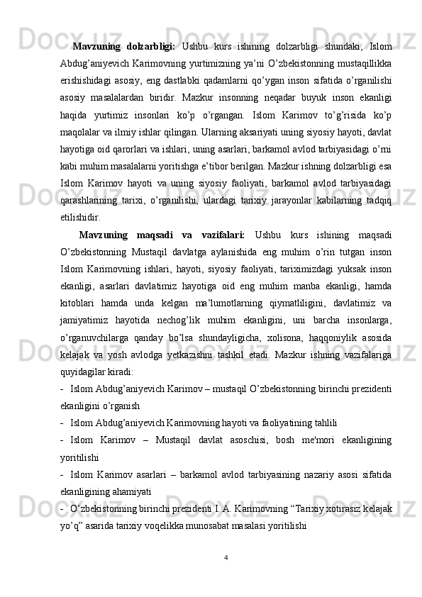     Mavzuning   dolzarbligi:   Ushbu   kurs   ishining   dolzarbligi   shundaki,   Islom
Abdug’aniyevich   Karimovning  yurtimizning  ya’ni   O’zbekistonning   mustaqillikka
erishishidagi   asosiy,   eng   dastlabki   qadamlarni   qo’ygan   inson   sifatida   o’rganilishi
asosiy   masalalardan   biridir.   Mazkur   insonning   neqadar   buyuk   inson   ekanligi
haqida   yurtimiz   insonlari   ko’p   o’rgangan.   Islom   Karimov   to’g’risida   ko’p
maqolalar va ilmiy ishlar qilingan. Ularning aksariyati uning siyosiy hayoti, davlat
hayotiga oid qarorlari va ishlari, uning asarlari, barkamol avlod tarbiyasidagi o’rni
kabi muhim masalalarni yoritishga e’tibor berilgan. Mazkur ishning dolzarbligi esa
Islom   Karimov   hayoti   va   uning   siyosiy   faoliyati,   barkamol   avlod   tarbiyasidagi
qarashlarining   tarixi,   o’rganilishi,   ulardagi   tarixiy   jarayonlar   kabilarning   tadqiq
etilishidir. 
    Mavzuning   maqsadi   va   vazifalari:   Ushbu   kurs   ishining   maqsadi
O’zbekistonning   Mustaqil   davlatga   aylanishida   eng   muhim   o’rin   tutgan   inson
Islom   Karimovning   ishlari,   hayoti,   siyosiy   faoliyati,   tariximizdagi   yuksak   inson
ekanligi,   asarlari   davlatimiz   hayotiga   oid   eng   muhim   manba   ekanligi,   hamda
kitoblari   hamda   unda   kelgan   ma’lumotlarning   qiymatliligini,   davlatimiz   va
jamiyatimiz   hayotida   nechog’lik   muhim   ekanligini,   uni   barcha   insonlarga,
o’rganuvchilarga   qanday   bo’lsa   shundayligicha,   xolisona,   haqqoniylik   asosida
kelajak   va   yosh   avlodga   yetkazishni   tashkil   etadi.   Mazkur   ishning   vazifalariga
quyidagilar kiradi: 
- Islom Abdug’aniyevich Karimov – mustaqil O’zbekistonning birinchi prezidenti
ekanligini o’rganish 
- Islom Abdug’aniyevich Karimovning hayoti va faoliyatining tahlili
- Islom   Karimov   –   Mustaqil   davlat   asoschisi,   bosh   me'mori   ekanligining
yoritilishi
- Islom   Karimov   asarlari   –   barkamol   avlod   tarbiyasining   nazariy   asosi   sifatida
ekanligining ahamiyati
- O’zbekistonning birinchi pr е zid е nti I. A. Karimovning “Tarixiy xotirasiz k е lajak
yo’q” asarida tarixiy voq е likka munosabat masalasi yoritilishi
4 