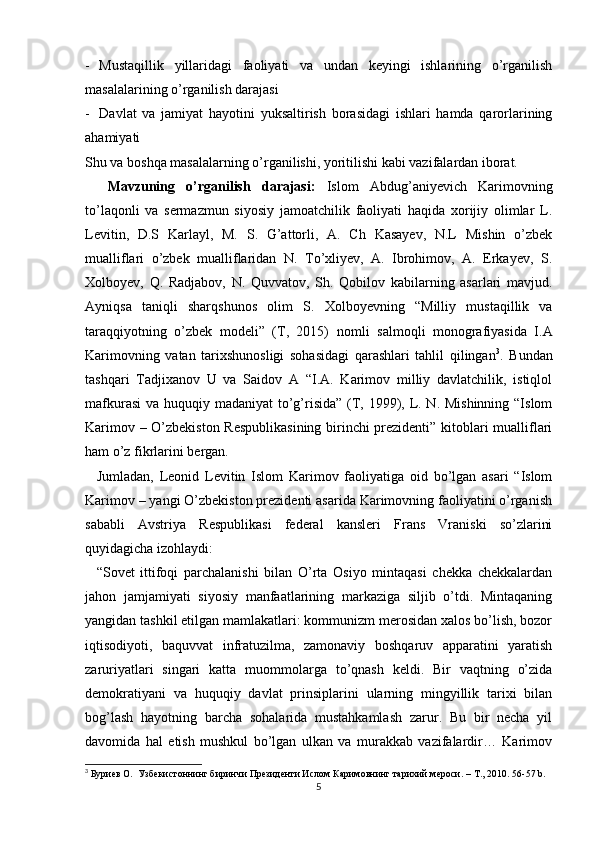 - Mustaqillik   yillaridagi   faoliyati   va   undan   keyingi   ishlarining   o’rganilish
masalalarining o’rganilish darajasi
- Davlat   va   jamiyat   hayotini   yuksaltirish   borasidagi   ishlari   hamda   qarorlarining
ahamiyati 
Shu va boshqa masalalarning o’rganilishi, yoritilishi kabi vazifalardan iborat.
    Mavzuning   o’rganilish   darajasi:   Islom   Abdug’aniyevich   Karimovning
to’laqonli   va   sermazmun   siyosiy   jamoatchilik   faoliyati   haqida   xorijiy   olimlar   L.
Levitin,   D.S   Karlayl,   M.   S.   G’attorli,   A.   Ch   Kasayev,   N.L   Mishin   o’zbek
mualliflari   o’zbek   mualliflaridan   N.   To’xliyev,   A.   Ibrohimov,   A.   Erkayev,   S.
Xolboyev,   Q.   Radjabov,   N.   Quvvatov,   Sh.   Qobilov   kabilarning   asarlari   mavjud.
Ayniqsa   taniqli   sharqshunos   olim   S.   Xolboyevning   “Milliy   mustaqillik   va
taraqqiyotning   o’zbek   modeli”   (T,   2015)   nomli   salmoqli   monografiyasida   I.A
Karimovning   vatan   tarixshunosligi   sohasidagi   qarashlari   tahlil   qilingan 3
.   Bundan
tashqari   Tadjixanov   U   va   Saidov   A   “I.A.   Karimov   milliy   davlatchilik,   istiqlol
mafkurasi  va huquqiy madaniyat  to’g’risida” (T, 1999), L. N. Mishinning “Islom
Karimov – O’zbekiston Respublikasining birinchi prezidenti” kitoblari mualliflari
ham o’z fikrlarini bergan.
    Jumladan,   Leonid   Levitin   Islom   Karimov   faoliyatiga   oid   bo’lgan   asari   “Islom
Karimov – yangi O’zbekiston prezidenti asarida Karimovning faoliyatini o’rganish
sababli   Avstriya   Respublikasi   federal   kansleri   Frans   Vraniski   so’zlarini
quyidagicha izohlaydi: 
    “Sovet   ittifoqi   parchalanishi   bilan   O’rta   Osiyo   mintaqasi   chekka   chekkalardan
jahon   jamjamiyati   siyosiy   manfaatlarining   markaziga   siljib   o’tdi.   Mintaqaning
yangidan tashkil etilgan mamlakatlari: kommunizm merosidan xalos bo’lish, bozor
iqtisodiyoti,   baquvvat   infratuzilma,   zamonaviy   boshqaruv   apparatini   yaratish
zaruriyatlari   singari   katta   muommolarga   to’qnash   keldi.   Bir   vaqtning   o’zida
demokratiyani   va   huquqiy   davlat   prinsiplarini   ularning   mingyillik   tarixi   bilan
bog’lash   hayotning   barcha   sohalarida   mustahkamlash   zarur.   Bu   bir   necha   yil
davomida   hal   etish   mushkul   bo’lgan   ulkan   va   murakkab   vazifalardir…   Karimov
3
  Буриев О.  Узбекистоннинг биринчи Президенти Ислом Каримовнинг тарихий мероси. –  T ., 2010. 56-57  b . 
5 