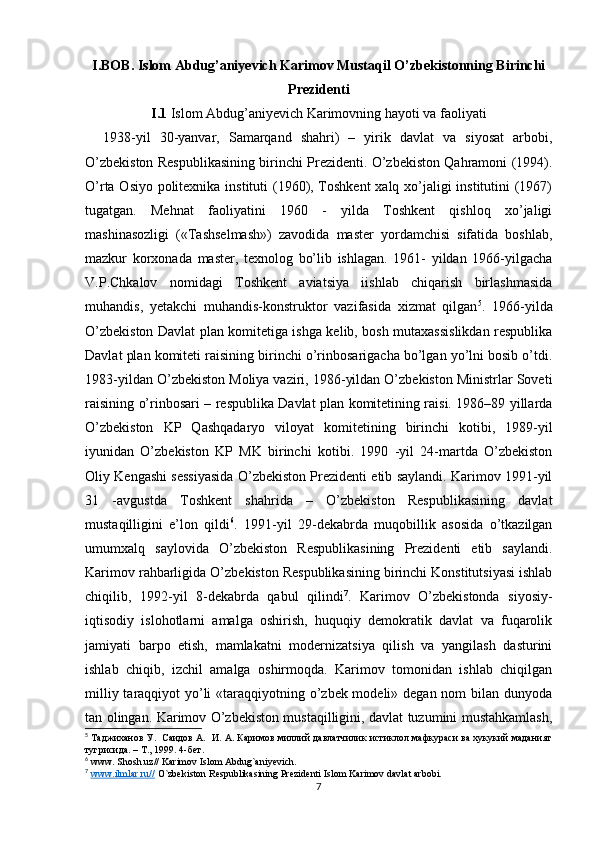 I.BOB. Islom Abdug’aniyevich Karimov Mustaqil O’zbekistonning Birinchi
Prezidenti
I.1  Islom Abdug’aniyevich Karimovning hayoti va faoliyati
    1938-yil   30-yanvar,   Samarqand   shahri)   –   yirik   davlat   va   siyosat   arbobi,
O’zbekiston Respublikasining birinchi Prezidenti. O’zbekiston Qahramoni (1994).
O’rta Osiyo politexnika instituti (1960), Toshkent  xalq xo’jaligi  institutini  (1967)
tugatgan.   Mehnat   faoliyatini   1960   -   yilda   Toshkent   qishloq   xo’jaligi
mashinasozligi   («Tashselmash»)   zavodida   master   yordamchisi   sifatida   boshlab,
mazkur   korxonada   master,   texnolog   bo’lib   ishlagan.   1961-   yildan   1966-yilgacha
V.P.Chkalov   nomidagi   Toshkent   aviatsiya   iishlab   chiqarish   birlashmasida
muhandis,   yetakchi   muhandis-konstruktor   vazifasida   xizmat   qilgan 5
.   1966-yilda
O’zbekiston Davlat plan komitetiga ishga kelib, bosh mutaxassislikdan respublika
Davlat plan komiteti raisining birinchi o’rinbosarigacha bo’lgan yo’lni bosib o’tdi.
1983-yildan O’zbekiston Moliya vaziri, 1986-yildan O’zbekiston Ministrlar Soveti
raisining o’rinbosari – respublika Davlat plan komitetining raisi. 1986–89 yillarda
O’zbekiston   KP   Qashqadaryo   viloyat   komitetining   birinchi   kotibi,   1989-yil
iyunidan   O’zbekiston   KP   MK   birinchi   kotibi.   1990   -yil   24-martda   O’zbekiston
Oliy Kengashi sessiyasida O’zbekiston Prezidenti etib saylandi. Karimov 1991-yil
31   -avgustda   Toshkent   shahrida   –   O’zbekiston   Respublikasining   davlat
mustaqilligini   e’lon   qildi 6
.   1991-yil   29-dekabrda   muqobillik   asosida   o’tkazilgan
umumxalq   saylovida   O’zbekiston   Respublikasining   Prezidenti   etib   saylandi.
Karimov rahbarligida O’zbekiston Respublikasining birinchi Konstitutsiyasi ishlab
chiqilib,   1992-yil   8-dekabrda   qabul   qilindi 7
.   Karimov   O’zbekistonda   siyosiy-
iqtisodiy   islohotlarni   amalga   oshirish,   huquqiy   demokratik   davlat   va   fuqarolik
jamiyati   barpo   etish,   mamlakatni   modernizatsiya   qilish   va   yangilash   dasturini
ishlab   chiqib,   izchil   amalga   oshirmoqda.   Karimov   tomonidan   ishlab   chiqilgan
milliy taraqqiyot yo’li  «taraqqiyotning o’zbek modeli» degan nom bilan dunyoda
tan olingan. Karimov O’zbekiston mustaqilligini, davlat tuzumini mustahkamlash,
5
  Таджиханов У.  Саидов А.  И. А. Каримов миллий давлатчилик истиклол мафкураси ва хукукий маданият
тугрисида. –  T ., 1999 .  4- бет .
6
 www. Shosh.uz// Karimov Islom Abdug`aniyevich. 
7
  www.ilmlar.ru//  O`zbekiston Respublikasining Prezidenti Islom Karimov davlat arbobi. 
7 