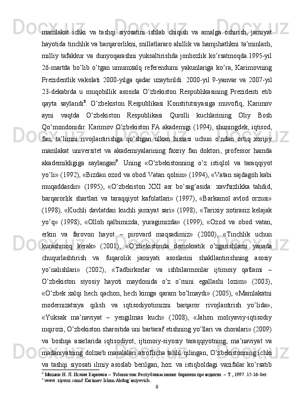 mamlakat   ichki   va   tashqi   siyosatini   ishlab   chiqish   va   amalga   oshirish,   jamiyat
hayotida tinchlik va barqarorlikni, millatlararo ahillik va hamjihatlikni ta’minlash,
milliy   tafakkur   va   dunyoqarashni   yuksaltirishda   jonbozlik   ko’rsatmoqda.1995-yil
26-martda   bo’lib   o’tgan   umumxalq   referendumi   yakunlariga   ko’ra,   Karimovning
Prezidentlik   vakolati   2000-yilga   qadar   uzaytirildi.   2000-yil   9-yanvar   va   2007-yil
23-dekabrda   u   muqobillik   asosida   O’zbekiston   Respublikasining   Prezidenti   etib
qayta   saylandi 8
.   O’zbekiston   Respublikasi   Konstitutsiyasiga   muvofiq,   Karimov
ayni   vaqtda   O’zbekiston   Respublikasi   Qurolli   kuchlarining   Oliy   Bosh
Qo’mondonidir. Karimov O’zbekiston FA akademigi (1994), shuningdek, iqtisod,
fan,   ta’limni   rivojlantirishga   qo’shgan   ulkan   hissasi   uchun   o’ndan   ortiq   xorijiy
mamlakat   universitet   va   akademiyalarining   faxriy   fan   doktori,   professor   hamda
akademikligiga   saylangan 9
.   Uning   «O’zbekistonning   o’z   istiqlol   va   taraqqiyot
yo’li» (1992), «Bizdan ozod va obod Vatan qolsin» (1994), «Vatan sajdagoh kabi
muqaddasdir»   (1995),   «O’zbekiston   XXI   asr   bo’sag’asida:   xavfsizlikka   tahdid,
barqarorlik   shartlari   va   taraqqiyot   kafolatlari»   (1997),   «Barkamol   avlod   orzusi»
(1998),  «Kuchli   davlatdan   kuchli   jamiyat   sari»   (1998),  «Tarixiy   xotirasiz   kelajak
yo’q»   (1998),   «Olloh   qalbimizda,   yuragimizda»   (1999),   «Ozod   va   obod   vatan,
erkin   va   farovon   hayot   –   pirovard   maqsadimiz»   (2000),   «Tinchlik   uchun
kurashmoq   kerak»   (2001),   «O’zbekistonda   demokratik   o’zgarishlarni   yanada
chuqurlashtirish   va   fuqarolik   jamiyati   asoslarini   shakllantirishning   asosiy
yo’nalishlari»   (2002),   «Tadbirkorlar   va   ishbilarmonlar   ijtimoiy   qatlami   –
O’zbekiston   siyosiy   hayoti   maydonida   o’z   o’rnini   egallashi   lozim»   (2003),
«O’zbek  xalqi   hech  qachon, hech  kimga  qaram  bo’lmaydi» (2005),  «Mamlakatni
modernizatsiya   qilish   va   iqtisodiyotimizni   barqaror   rivojlantirish   yo’lida»,
«Yuksak   ma’naviyat   –   yengilmas   kuch»   (2008),   «Jahon   moliyaviy-iqtisodiy
inqirozi, O’zbekiston sharoitida uni bartaraf etishning yo’llari va choralari» (2009)
va   boshqa   asarlarida   iqtisodiyot,   ijtimoiy-siyosiy   taraqqiyotning,   ma’naviyat   va
madaniyatning dolzarb masalalari atroflicha tahlil qilingan, O’zbekistonning ichki
va   tashqi   siyosati   ilmiy   asoslab   berilgan,   hoz.   va   istiqboldagi   vazifalar   ko’rsatib
8
  Мишин Н. Л. Ислом Каримов – Узбекистон Республикасининг биринчи президенти. –  T ., 1997 . 15-16-бет. 
9
  www .  ziyouz . com //  Karimov   Islom   Abdug ` aniyevich . 
8 