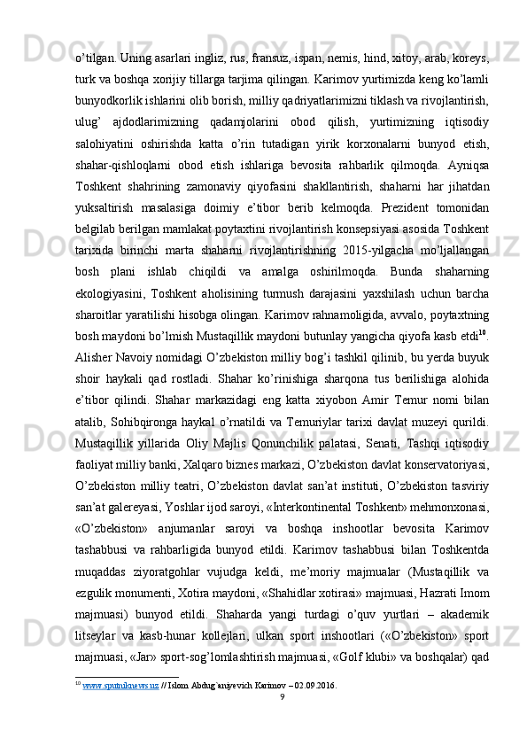 o’tilgan. Uning asarlari ingliz, rus, fransuz, ispan, nemis, hind, xitoy, arab, koreys,
turk va boshqa xorijiy tillarga tarjima qilingan. Karimov yurtimizda keng ko’lamli
bunyodkorlik ishlarini olib borish, milliy qadriyatlarimizni tiklash va rivojlantirish,
ulug’   ajdodlarimizning   qadamjolarini   obod   qilish,   yurtimizning   iqtisodiy
salohiyatini   oshirishda   katta   o’rin   tutadigan   yirik   korxonalarni   bunyod   etish,
shahar-qishloqlarni   obod   etish   ishlariga   bevosita   rahbarlik   qilmoqda.   Ayniqsa
Toshkent   shahrining   zamonaviy   qiyofasini   shakllantirish,   shaharni   har   jihatdan
yuksaltirish   masalasiga   doimiy   e’tibor   berib   kelmoqda.   Prezident   tomonidan
belgilab berilgan mamlakat poytaxtini rivojlantirish konsepsiyasi asosida Toshkent
tarixida   birinchi   marta   shaharni   rivojlantirishning   2015-yilgacha   mo’ljallangan
bosh   plani   ishlab   chiqildi   va   amalga   oshirilmoqda.   Bunda   shaharning
ekologiyasini,   Toshkent   aholisining   turmush   darajasini   yaxshilash   uchun   barcha
sharoitlar yaratilishi hisobga olingan. Karimov rahnamoligida, avvalo, poytaxtning
bosh maydoni bo’lmish Mustaqillik maydoni butunlay yangicha qiyofa kasb etdi 10
.
Alisher Navoiy nomidagi O’zbekiston milliy bog’i tashkil qilinib, bu yerda buyuk
shoir   haykali   qad   rostladi.   Shahar   ko’rinishiga   sharqona   tus   berilishiga   alohida
e’tibor   qilindi.   Shahar   markazidagi   eng   katta   xiyobon   Amir   Temur   nomi   bilan
atalib,   Sohibqironga   haykal   o’rnatildi   va   Temuriylar   tarixi   davlat   muzeyi   qurildi.
Mustaqillik   yillarida   Oliy   Majlis   Qonunchilik   palatasi,   Senati,   Tashqi   iqtisodiy
faoliyat milliy banki, Xalqaro biznes markazi, O’zbekiston davlat konservatoriyasi,
O’zbekiston   milliy   teatri,   O’zbekiston   davlat   san’at   instituti,   O’zbekiston   tasviriy
san’at galereyasi, Yoshlar ijod saroyi, «Interkontinental Toshkent» mehmonxonasi,
«O’zbekiston»   anjumanlar   saroyi   va   boshqa   inshootlar   bevosita   Karimov
tashabbusi   va   rahbarligida   bunyod   etildi.   Karimov   tashabbusi   bilan   Toshkentda
muqaddas   ziyoratgohlar   vujudga   keldi,   me’moriy   majmualar   (Mustaqillik   va
ezgulik monumenti, Xotira maydoni, «Shahidlar xotirasi» majmuasi, Hazrati Imom
majmuasi)   bunyod   etildi.   Shaharda   yangi   turdagi   o’quv   yurtlari   –   akademik
litseylar   va   kasb-hunar   kollejlari,   ulkan   sport   inshootlari   («O’zbekiston»   sport
majmuasi, «Jar» sport-sog’lomlashtirish majmuasi, «Golf klubi» va boshqalar) qad
10
  www    .   sputniknews    .   uz     //  Islom   Abdug ` aniyevich   Karimov  – 02.09.2016. 
9 