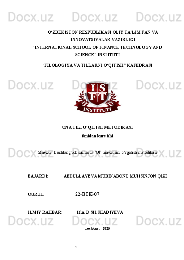 1O‘ZBEKISTON RESPUBLIKASI OLIY TA’LIM FAN VA
INNOVATSIYALAR VAZIRLIGI
“INTERNATIONAL SCHOOL OF FINANCE TECHNOLOGY AND
SCIENCE” INSTITUTI
“FILOLOGIYA VA TILLARNI O‘QITISH” KAFEDRASI
ONA TILI O‘QITISH METODIKASI
fanidan kurs ishi
Mavzu:     Boshlang‘ich sinflarda ‘Ot’ mavzusini o‘rgatish metodikasi
BAJARDI:              ABDULLAYEVA MUBINABONU MUHSINJON QIZI
GURUH                              22-BTK-07
ILMIY RAHBAR:             f.f.n. D.SH.SHADIYEVA
Toshkent - 2025 