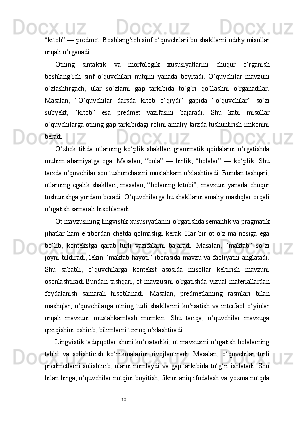 10“kitob” — predmet. Boshlang‘ich sinf o‘quvchilari bu shakllarni oddiy misollar
orqali o‘rganadi.
Otning   sintaktik   va   morfologik   xususiyatlarini   chuqur   o‘rganish
boshlang‘ich   sinf   o‘quvchilari   nutqini   yanada   boyitadi.   O‘quvchilar   mavzuni
o‘zlashtirgach,   ular   so‘zlarni   gap   tarkibida   to‘g‘ri   qo‘llashni   o‘rganadilar.
Masalan,   “O‘quvchilar   darsda   kitob   o‘qiydi”   gapida   “o‘quvchilar”   so‘zi
subyekt,   “kitob”   esa   predmet   vazifasini   bajaradi.   Shu   kabi   misollar
o‘quvchilarga otning gap tarkibidagi rolini amaliy tarzda tushuntirish imkonini
beradi.
O‘zbek   tilida   otlarning   ko‘plik   shakllari   grammatik   qoidalarni   o‘rgatishda
muhim   ahamiyatga   ega.   Masalan,   “bola”   —   birlik,   “bolalar”   —   ko‘plik.   Shu
tarzda o‘quvchilar son tushunchasini mustahkam o‘zlashtiradi. Bundan tashqari,
otlarning  egalik shakllari,  masalan,  “bolaning  kitobi”,  mavzuni  yanada  chuqur
tushunishga yordam beradi. O‘quvchilarga bu shakllarni amaliy mashqlar orqali
o‘rgatish samarali hisoblanadi.
Ot mavzusining lingvistik xususiyatlarini o‘rgatishda semantik va pragmatik
jihatlar  ham  e’tibordan  chetda  qolmasligi  kerak.  Har  bir   ot   o‘z  ma’nosiga   ega
bo‘lib,   kontekstga   qarab   turli   vazifalarni   bajaradi.   Masalan,   “maktab”   so‘zi
joyni bildiradi, lekin “maktab hayoti” iborasida mavzu va faoliyatni anglatadi.
Shu   sababli,   o‘quvchilarga   kontekst   asosida   misollar   keltirish   mavzuni
osonlashtiradi.Bundan   tashqari,  ot  mavzusini   o‘rgatishda   vizual   materiallardan
foydalanish   samarali   hisoblanadi.   Masalan,   predmetlarning   rasmlari   bilan
mashqlar, o‘quvchilarga otning turli  shakllarini ko‘rsatish  va interfaol o‘yinlar
orqali   mavzuni   mustahkamlash   mumkin.   Shu   tariqa,   o‘quvchilar   mavzuga
qiziqishini oshirib, bilimlarni tezroq o‘zlashtiradi.
Lingvistik tadqiqotlar shuni ko‘rsatadiki, ot mavzusini o‘rgatish bolalarning
tahlil   va   solishtirish   ko‘nikmalarini   rivojlantiradi.   Masalan,   o‘quvchilar   turli
predmetlarni solishtirib, ularni nomlaydi va gap tarkibida to‘g‘ri ishlatadi. Shu
bilan birga, o‘quvchilar nutqini boyitish, fikrni aniq ifodalash va yozma nutqda 