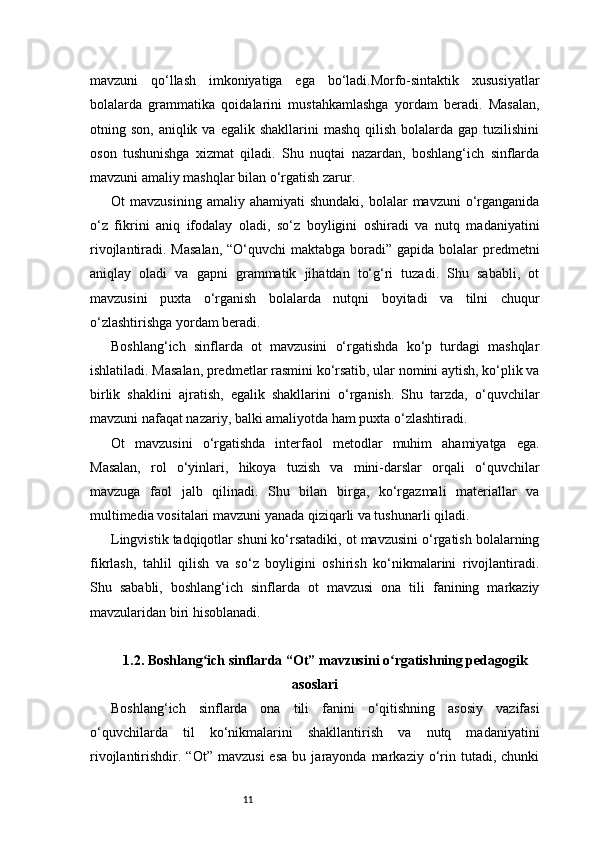 11mavzuni   qo‘llash   imkoniyatiga   ega   bo‘ladi.Morfo-sintaktik   xususiyatlar
bolalarda   grammatika   qoidalarini   mustahkamlashga   yordam   beradi.   Masalan,
otning son,  aniqlik  va egalik  shakllarini  mashq   qilish  bolalarda  gap tuzilishini
oson   tushunishga   xizmat   qiladi.   Shu   nuqtai   nazardan,   boshlang‘ich   sinflarda
mavzuni amaliy mashqlar bilan o‘rgatish zarur.
Ot   mavzusining  amaliy  ahamiyati   shundaki,  bolalar   mavzuni  o‘rganganida
o‘z   fikrini   aniq   ifodalay   oladi,   so‘z   boyligini   oshiradi   va   nutq   madaniyatini
rivojlantiradi. Masalan,  “O‘quvchi  maktabga boradi” gapida bolalar  predmetni
aniqlay   oladi   va   gapni   grammatik   jihatdan   to‘g‘ri   tuzadi.   Shu   sababli,   ot
mavzusini   puxta   o‘rganish   bolalarda   nutqni   boyitadi   va   tilni   chuqur
o‘zlashtirishga yordam beradi.
Boshlang‘ich   sinflarda   ot   mavzusini   o‘rgatishda   ko‘p   turdagi   mashqlar
ishlatiladi. Masalan, predmetlar rasmini ko‘rsatib, ular nomini aytish, ko‘plik va
birlik   shaklini   ajratish,   egalik   shakllarini   o‘rganish.   Shu   tarzda,   o‘quvchilar
mavzuni nafaqat nazariy, balki amaliyotda ham puxta o‘zlashtiradi.
Ot   mavzusini   o‘rgatishda   interfaol   metodlar   muhim   ahamiyatga   ega.
Masalan,   rol   o‘yinlari,   hikoya   tuzish   va   mini-darslar   orqali   o‘quvchilar
mavzuga   faol   jalb   qilinadi.   Shu   bilan   birga,   ko‘rgazmali   materiallar   va
multimedia vositalari mavzuni yanada qiziqarli va tushunarli qiladi.
Lingvistik tadqiqotlar shuni ko‘rsatadiki, ot mavzusini o‘rgatish bolalarning
fikrlash,   tahlil   qilish   va   so‘z   boyligini   oshirish   ko‘nikmalarini   rivojlantiradi.
Shu   sababli,   boshlang‘ich   sinflarda   ot   mavzusi   ona   tili   fanining   markaziy
mavzularidan biri hisoblanadi.
1.2. Boshlang ich sinflarda “Ot” mavzusini o rgatishning pedagogikʻ ʻ
asoslari
Boshlang‘ich   sinflarda   ona   tili   fanini   o‘qitishning   asosiy   vazifasi
o‘quvchilarda   til   ko‘nikmalarini   shakllantirish   va   nutq   madaniyatini
rivojlantirishdir.  “Ot”   mavzusi   esa   bu   jarayonda  markaziy   o‘rin  tutadi,   chunki 