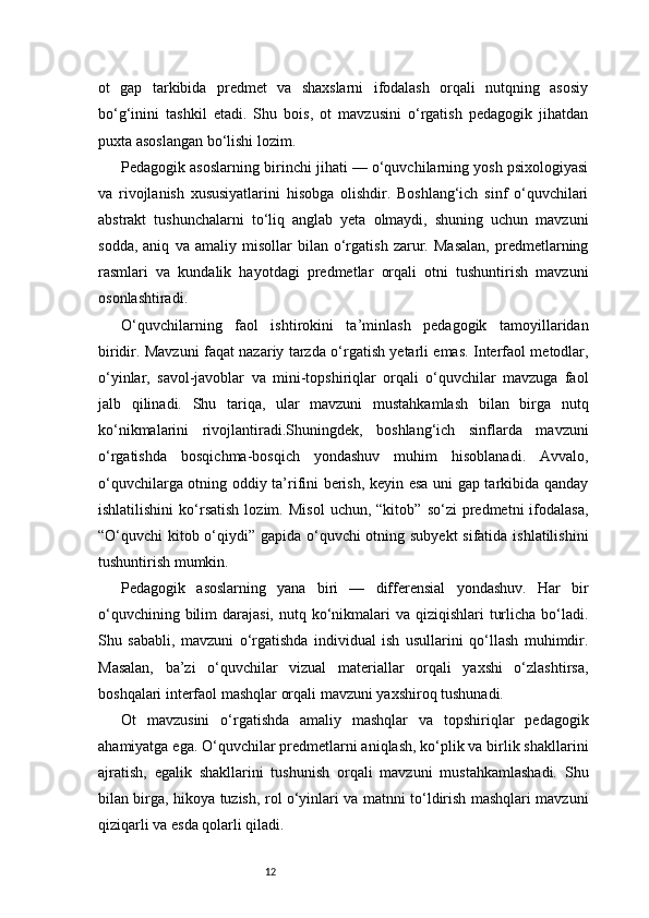 12ot   gap   tarkibida   predmet   va   shaxslarni   ifodalash   orqali   nutqning   asosiy
bo‘g‘inini   tashkil   etadi.   Shu   bois,   ot   mavzusini   o‘rgatish   pedagogik   jihatdan
puxta asoslangan bo‘lishi lozim.
Pedagogik asoslarning birinchi jihati — o‘quvchilarning yosh psixologiyasi
va   rivojlanish   xususiyatlarini   hisobga   olishdir.   Boshlang‘ich   sinf   o‘quvchilari
abstrakt   tushunchalarni   to‘liq   anglab   yeta   olmaydi,   shuning   uchun   mavzuni
sodda,   aniq   va   amaliy   misollar   bilan   o‘rgatish   zarur.   Masalan,   predmetlarning
rasmlari   va   kundalik   hayotdagi   predmetlar   orqali   otni   tushuntirish   mavzuni
osonlashtiradi.
O‘quvchilarning   faol   ishtirokini   ta’minlash   pedagogik   tamoyillaridan
biridir. Mavzuni faqat nazariy tarzda o‘rgatish yetarli emas. Interfaol metodlar,
o‘yinlar,   savol-javoblar   va   mini-topshiriqlar   orqali   o‘quvchilar   mavzuga   faol
jalb   qilinadi.   Shu   tariqa,   ular   mavzuni   mustahkamlash   bilan   birga   nutq
ko‘nikmalarini   rivojlantiradi.Shuningdek,   boshlang‘ich   sinflarda   mavzuni
o‘rgatishda   bosqichma-bosqich   yondashuv   muhim   hisoblanadi.   Avvalo,
o‘quvchilarga otning oddiy ta’rifini berish, keyin esa uni gap tarkibida qanday
ishlatilishini   ko‘rsatish   lozim.   Misol   uchun,   “kitob”   so‘zi   predmetni   ifodalasa,
“O‘quvchi kitob o‘qiydi” gapida o‘quvchi  otning subyekt  sifatida ishlatilishini
tushuntirish mumkin.
Pedagogik   asoslarning   yana   biri   —   differensial   yondashuv.   Har   bir
o‘quvchining bilim  darajasi, nutq ko‘nikmalari  va qiziqishlari  turlicha bo‘ladi.
Shu   sababli,   mavzuni   o‘rgatishda   individual   ish   usullarini   qo‘llash   muhimdir.
Masalan,   ba’zi   o‘quvchilar   vizual   materiallar   orqali   yaxshi   o‘zlashtirsa,
boshqalari interfaol mashqlar orqali mavzuni yaxshiroq tushunadi.
Ot   mavzusini   o‘rgatishda   amaliy   mashqlar   va   topshiriqlar   pedagogik
ahamiyatga ega. O‘quvchilar predmetlarni aniqlash, ko‘plik va birlik shakllarini
ajratish,   egalik   shakllarini   tushunish   orqali   mavzuni   mustahkamlashadi.   Shu
bilan birga, hikoya tuzish, rol o‘yinlari va matnni to‘ldirish mashqlari mavzuni
qiziqarli va esda qolarli qiladi. 