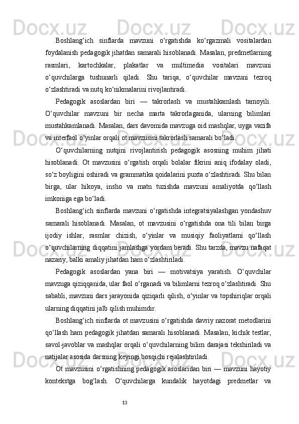 13Boshlang‘ich   sinflarda   mavzuni   o‘rgatishda   ko‘rgazmali   vositalardan
foydalanish  pedagogik jihatdan samarali  hisoblanadi. Masalan,  predmetlarning
rasmlari,   kartochkalar,   plakatlar   va   multimedia   vositalari   mavzuni
o‘quvchilarga   tushunarli   qiladi.   Shu   tariqa,   o‘quvchilar   mavzuni   tezroq
o‘zlashtiradi va nutq ko‘nikmalarini rivojlantiradi.
Pedagogik   asoslardan   biri   —   takrorlash   va   mustahkamlash   tamoyili.
O‘quvchilar   mavzuni   bir   necha   marta   takrorlaganida,   ularning   bilimlari
mustahkamlanadi. Masalan, dars davomida mavzuga oid mashqlar, uyga vazifa
va interfaol o‘yinlar orqali ot mavzusini takrorlash samarali bo‘ladi.
O‘quvchilarning   nutqini   rivojlantirish   pedagogik   asosning   muhim   jihati
hisoblanadi.   Ot   mavzusini   o‘rgatish   orqali   bolalar   fikrini   aniq   ifodalay   oladi,
so‘z boyligini oshiradi va grammatika qoidalarini puxta o‘zlashtiradi. Shu bilan
birga,   ular   hikoya,   insho   va   matn   tuzishda   mavzuni   amaliyotda   qo‘llash
imkoniga ega bo‘ladi.
Boshlang‘ich   sinflarda  mavzuni   o‘rgatishda   integratsiyalashgan   yondashuv
samarali   hisoblanadi.   Masalan,   ot   mavzusini   o‘rgatishda   ona   tili   bilan   birga
ijodiy   ishlar,   rasmlar   chizish,   o‘yinlar   va   musiqiy   faoliyatlarni   qo‘llash
o‘quvchilarning diqqatini jamlashga yordam beradi. Shu tarzda, mavzu nafaqat
nazariy, balki amaliy jihatdan ham o‘zlashtiriladi.
Pedagogik   asoslardan   yana   biri   —   motivatsiya   yaratish.   O‘quvchilar
mavzuga qiziqqanida, ular faol o‘rganadi va bilimlarni tezroq o‘zlashtiradi. Shu
sababli, mavzuni dars jarayonida qiziqarli qilish, o‘yinlar va topshiriqlar orqali
ularning diqqatini jalb qilish muhimdir.
Boshlang‘ich sinflarda ot mavzusini o‘rgatishda davriy nazorat metodlarini
qo‘llash ham pedagogik jihatdan samarali  hisoblanadi. Masalan,  kichik testlar,
savol-javoblar va mashqlar orqali o‘quvchilarning bilim darajasi tekshiriladi va
natijalar asosida darsning keyingi bosqichi rejalashtiriladi.
Ot mavzusini o‘rgatishning pedagogik asoslaridan biri — mavzuni hayotiy
kontekstga   bog‘lash.   O‘quvchilarga   kundalik   hayotdagi   predmetlar   va 