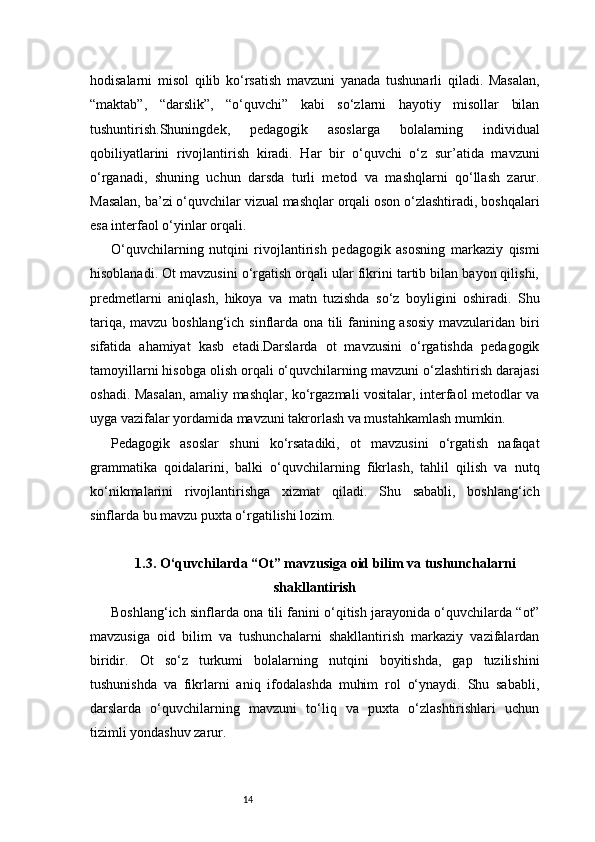 14hodisalarni   misol   qilib   ko‘rsatish   mavzuni   yanada   tushunarli   qiladi.   Masalan,
“maktab”,   “darslik”,   “o‘quvchi”   kabi   so‘zlarni   hayotiy   misollar   bilan
tushuntirish.Shuningdek,   pedagogik   asoslarga   bolalarning   individual
qobiliyatlarini   rivojlantirish   kiradi.   Har   bir   o‘quvchi   o‘z   sur’atida   mavzuni
o‘rganadi,   shuning   uchun   darsda   turli   metod   va   mashqlarni   qo‘llash   zarur.
Masalan, ba’zi o‘quvchilar vizual mashqlar orqali oson o‘zlashtiradi, boshqalari
esa interfaol o‘yinlar orqali.
O‘quvchilarning   nutqini   rivojlantirish   pedagogik   asosning   markaziy   qismi
hisoblanadi. Ot mavzusini o‘rgatish orqali ular fikrini tartib bilan bayon qilishi,
predmetlarni   aniqlash,   hikoya   va   matn   tuzishda   so‘z   boyligini   oshiradi.   Shu
tariqa, mavzu boshlang‘ich sinflarda ona tili fanining asosiy mavzularidan biri
sifatida   ahamiyat   kasb   etadi.Darslarda   ot   mavzusini   o‘rgatishda   pedagogik
tamoyillarni hisobga olish orqali o‘quvchilarning mavzuni o‘zlashtirish darajasi
oshadi. Masalan, amaliy mashqlar, ko‘rgazmali vositalar, interfaol metodlar va
uyga vazifalar yordamida mavzuni takrorlash va mustahkamlash mumkin.
Pedagogik   asoslar   shuni   ko‘rsatadiki,   ot   mavzusini   o‘rgatish   nafaqat
grammatika   qoidalarini,   balki   o‘quvchilarning   fikrlash,   tahlil   qilish   va   nutq
ko‘nikmalarini   rivojlantirishga   xizmat   qiladi.   Shu   sababli,   boshlang‘ich
sinflarda bu mavzu puxta o‘rgatilishi lozim.
1.3. O‘quvchilarda “Ot” mavzusiga oid bilim va tushunchalarni
shakllantirish
Boshlang‘ich sinflarda ona tili fanini o‘qitish jarayonida o‘quvchilarda “ot”
mavzusiga   oid   bilim   va   tushunchalarni   shakllantirish   markaziy   vazifalardan
biridir.   Ot   so‘z   turkumi   bolalarning   nutqini   boyitishda,   gap   tuzilishini
tushunishda   va   fikrlarni   aniq   ifodalashda   muhim   rol   o‘ynaydi.   Shu   sababli,
darslarda   o‘quvchilarning   mavzuni   to‘liq   va   puxta   o‘zlashtirishlari   uchun
tizimli yondashuv zarur. 