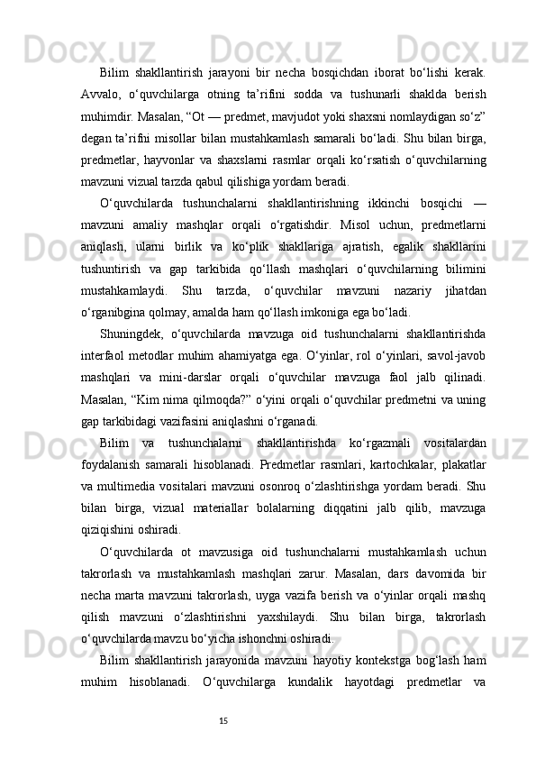 15Bilim   shakllantirish   jarayoni   bir   necha   bosqichdan   iborat   bo‘lishi   kerak.
Avvalo,   o‘quvchilarga   otning   ta’rifini   sodda   va   tushunarli   shaklda   berish
muhimdir. Masalan, “Ot — predmet, mavjudot yoki shaxsni nomlaydigan so‘z”
degan ta’rifni  misollar  bilan mustahkamlash  samarali  bo‘ladi. Shu bilan  birga,
predmetlar,   hayvonlar   va   shaxslarni   rasmlar   orqali   ko‘rsatish   o‘quvchilarning
mavzuni vizual tarzda qabul qilishiga yordam beradi.
O‘quvchilarda   tushunchalarni   shakllantirishning   ikkinchi   bosqichi   —
mavzuni   amaliy   mashqlar   orqali   o‘rgatishdir.   Misol   uchun,   predmetlarni
aniqlash,   ularni   birlik   va   ko‘plik   shakllariga   ajratish,   egalik   shakllarini
tushuntirish   va   gap   tarkibida   qo‘llash   mashqlari   o‘quvchilarning   bilimini
mustahkamlaydi.   Shu   tarzda,   o‘quvchilar   mavzuni   nazariy   jihatdan
o‘rganibgina qolmay, amalda ham qo‘llash imkoniga ega bo‘ladi.
Shuningdek,   o‘quvchilarda   mavzuga   oid   tushunchalarni   shakllantirishda
interfaol   metodlar   muhim   ahamiyatga   ega.   O‘yinlar,   rol   o‘yinlari,   savol-javob
mashqlari   va   mini-darslar   orqali   o‘quvchilar   mavzuga   faol   jalb   qilinadi.
Masalan, “Kim nima qilmoqda?” o‘yini orqali o‘quvchilar predmetni va uning
gap tarkibidagi vazifasini aniqlashni o‘rganadi.
Bilim   va   tushunchalarni   shakllantirishda   ko‘rgazmali   vositalardan
foydalanish   samarali   hisoblanadi.   Predmetlar   rasmlari,   kartochkalar,   plakatlar
va   multimedia   vositalari   mavzuni   osonroq   o‘zlashtirishga   yordam   beradi.   Shu
bilan   birga,   vizual   materiallar   bolalarning   diqqatini   jalb   qilib,   mavzuga
qiziqishini oshiradi.
O‘quvchilarda   ot   mavzusiga   oid   tushunchalarni   mustahkamlash   uchun
takrorlash   va   mustahkamlash   mashqlari   zarur.   Masalan,   dars   davomida   bir
necha   marta   mavzuni   takrorlash,   uyga   vazifa   berish   va   o‘yinlar   orqali   mashq
qilish   mavzuni   o‘zlashtirishni   yaxshilaydi.   Shu   bilan   birga,   takrorlash
o‘quvchilarda mavzu bo‘yicha ishonchni oshiradi.
Bilim   shakllantirish   jarayonida   mavzuni   hayotiy   kontekstga   bog‘lash   ham
muhim   hisoblanadi.   O‘quvchilarga   kundalik   hayotdagi   predmetlar   va 