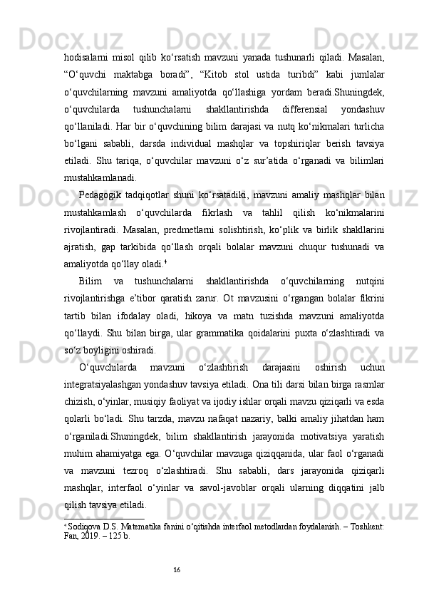 16hodisalarni   misol   qilib   ko‘rsatish   mavzuni   yanada   tushunarli   qiladi.   Masalan,
“O‘quvchi   maktabga   boradi”,   “Kitob   stol   ustida   turibdi”   kabi   jumlalar
o‘quvchilarning   mavzuni   amaliyotda   qo‘llashiga   yordam   beradi.Shuningdek,
o‘quvchilarda   tushunchalarni   shakllantirishda   differensial   yondashuv
qo‘llaniladi. Har  bir  o‘quvchining bilim  darajasi  va nutq ko‘nikmalari  turlicha
bo‘lgani   sababli,   darsda   individual   mashqlar   va   topshiriqlar   berish   tavsiya
etiladi.   Shu   tariqa,   o‘quvchilar   mavzuni   o‘z   sur’atida   o‘rganadi   va   bilimlari
mustahkamlanadi.
Pedagogik   tadqiqotlar   shuni   ko‘rsatadiki,   mavzuni   amaliy   mashqlar   bilan
mustahkamlash   o‘quvchilarda   fikrlash   va   tahlil   qilish   ko‘nikmalarini
rivojlantiradi.   Masalan,   predmetlarni   solishtirish,   ko‘plik   va   birlik   shakllarini
ajratish,   gap   tarkibida   qo‘llash   orqali   bolalar   mavzuni   chuqur   tushunadi   va
amaliyotda qo‘llay oladi. 4
Bilim   va   tushunchalarni   shakllantirishda   o‘quvchilarning   nutqini
rivojlantirishga   e’tibor   qaratish   zarur.   Ot   mavzusini   o‘rgangan   bolalar   fikrini
tartib   bilan   ifodalay   oladi,   hikoya   va   matn   tuzishda   mavzuni   amaliyotda
qo‘llaydi.   Shu   bilan   birga,   ular   grammatika   qoidalarini   puxta   o‘zlashtiradi   va
so‘z boyligini oshiradi.
O‘quvchilarda   mavzuni   o‘zlashtirish   darajasini   oshirish   uchun
integratsiyalashgan yondashuv tavsiya etiladi. Ona tili darsi bilan birga rasmlar
chizish, o‘yinlar, musiqiy faoliyat va ijodiy ishlar orqali mavzu qiziqarli va esda
qolarli   bo‘ladi.   Shu   tarzda,   mavzu   nafaqat   nazariy,   balki   amaliy   jihatdan   ham
o‘rganiladi.Shuningdek,   bilim   shakllantirish   jarayonida   motivatsiya   yaratish
muhim ahamiyatga ega. O‘quvchilar mavzuga qiziqqanida, ular  faol o‘rganadi
va   mavzuni   tezroq   o‘zlashtiradi.   Shu   sababli,   dars   jarayonida   qiziqarli
mashqlar,   interfaol   o‘yinlar   va   savol-javoblar   orqali   ularning   diqqatini   jalb
qilish tavsiya etiladi.
4
  Sodiqova D.S. Matematika fanini o‘qitishda interfaol metodlardan foydalanish. – Toshkent:
Fan, 2019. – 125 b. 