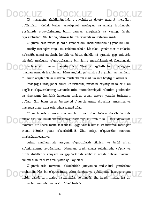 17Ot   mavzusini   shakllantirishda   o‘quvchilarga   davriy   nazorat   metodlari
qo‘llaniladi.   Kichik   testlar,   savol-javob   mashqlari   va   amaliy   topshiriqlar
yordamida   o‘quvchilarning   bilim   darajasi   aniqlanadi   va   keyingi   darslar
rejalashtiriladi. Shu tariqa, bilimlar tizimli ravishda mustahkamlanadi.
O‘quvchilarda mavzuga oid tushunchalarni shakllantirishning yana bir usuli
—   amaliy   mashqlar   orqali   mustahkamlashdir.   Masalan,   predmetlar   rasmlarini
ko‘rsatib,   ularni   aniqlash,   ko‘plik   va   birlik   shakllarini   ajratish,   gap   tarkibida
ishlatish   mashqlari   o‘quvchilarning   bilimlarini   mustahkamlaydi.Shuningdek,
o‘quvchilarning   mavzuni   amaliyotda   qo‘llashini   rag‘batlantirish   pedagogik
jihatdan samarali hisoblanadi. Masalan, hikoya tuzish, rol o‘yinlari va matnlarni
to‘ldirish orqali bolalar mavzuni mustahkamlashadi va so‘z boyligini oshiradi.
Pedagogik   tadqiqotlar   shuni   ko‘rsatadiki,   mavzuni   hayotiy   misollar   bilan
bog‘lash o‘quvchilarning tushunchalarini mustahkamlaydi. Masalan, predmetlar
va   shaxslarni   kundalik   hayotdan   tanlash   orqali   mavzu   yanada   tushunarli
bo‘ladi.   Shu   bilan   birga,   bu   metod   o‘quvchilarning   diqqatini   jamlashga   va
mavzuga qiziqishini oshirishga xizmat qiladi.
O‘quvchilarda   ot   mavzusiga   oid   bilim   va   tushunchalarni   shakllantirishda
takrorlash   va   mustahkamlashning   davomiyligi   muhimdir.   Dars   davomida
mavzuni   bir   necha   marta   takrorlash,   uyga   vazifa   berish   va   interfaol   mashqlar
orqali   bilimlar   puxta   o‘zlashtiriladi.   Shu   tariqa,   o‘quvchilar   mavzuni
mustahkam egallaydi.
Bilim   shakllantirish   jarayoni   o‘quvchilarda   fikrlash   va   tahlil   qilish
ko‘nikmalarini   rivojlantiradi.   Masalan,   predmetlarni   solishtirish,   ko‘plik   va
birlik   shakllarini   aniqlash   va   gap   tarkibida   ishlatish   orqali   bolalar   mavzuni
chuqur tushunadi va amaliyotda qo‘llay oladi.
O‘quvchilarda   mavzuni   o‘zlashtirish   jarayonida   individual   yondashuv
muhimdir.   Har   bir   o‘quvchining   bilim   darajasi   va   qobiliyatini   hisobga   olgan
holda,   darsda   turli   metod   va   mashqlar   qo‘llanadi.   Shu   tarzda,   mavzu   har   bir
o‘quvchi tomonidan samarali o‘zlashtiriladi. 