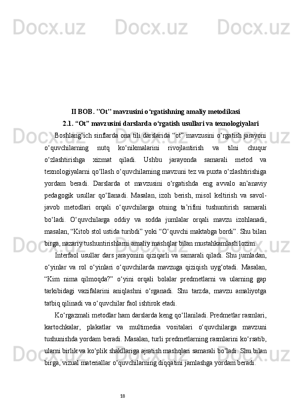 18II BOB. "Ot" mavzusini o rgatishning amaliy metodikasiʻ
2.1.  “ Ot ”  mavzusini darslarda o rgatish usullari va texnologiyalari	
ʻ
Boshlang‘ich sinflarda ona tili darslarida “ot” mavzusini  o‘rgatish jarayoni
o‘quvchilarning   nutq   ko‘nikmalarini   rivojlantirish   va   tilni   chuqur
o‘zlashtirishga   xizmat   qiladi.   Ushbu   jarayonda   samarali   metod   va
texnologiyalarni qo‘llash o‘quvchilarning mavzuni tez va puxta o‘zlashtirishiga
yordam   beradi.   Darslarda   ot   mavzusini   o‘rgatishda   eng   avvalo   an’anaviy
pedagogik   usullar   qo‘llanadi.   Masalan,   izoh   berish,   misol   keltirish   va   savol-
javob   metodlari   orqali   o‘quvchilarga   otning   ta’rifini   tushuntirish   samarali
bo‘ladi.   O‘quvchilarga   oddiy   va   sodda   jumlalar   orqali   mavzu   izohlanadi,
masalan, “Kitob stol ustida turibdi” yoki “O‘quvchi maktabga bordi”. Shu bilan
birga, nazariy tushuntirishlarni amaliy mashqlar bilan mustahkamlash lozim.
Interfaol usullar dars jarayonini qiziqarli va samarali  qiladi. Shu jumladan,
o‘yinlar   va   rol   o‘yinlari   o‘quvchilarda   mavzuga   qiziqish   uyg‘otadi.   Masalan,
“Kim   nima   qilmoqda?”   o‘yini   orqali   bolalar   predmetlarni   va   ularning   gap
tarkibidagi   vazifalarini   aniqlashni   o‘rganadi.   Shu   tarzda,   mavzu   amaliyotga
tatbiq qilinadi va o‘quvchilar faol ishtirok etadi.
Ko‘rgazmali metodlar ham darslarda keng qo‘llaniladi. Predmetlar rasmlari,
kartochkalar,   plakatlar   va   multimedia   vositalari   o‘quvchilarga   mavzuni
tushunishda yordam beradi. Masalan, turli predmetlarning rasmlarini ko‘rsatib,
ularni birlik va ko‘plik shakllariga ajratish mashqlari samarali bo‘ladi. Shu bilan
birga, vizual materiallar o‘quvchilarning diqqatini jamlashga yordam beradi.