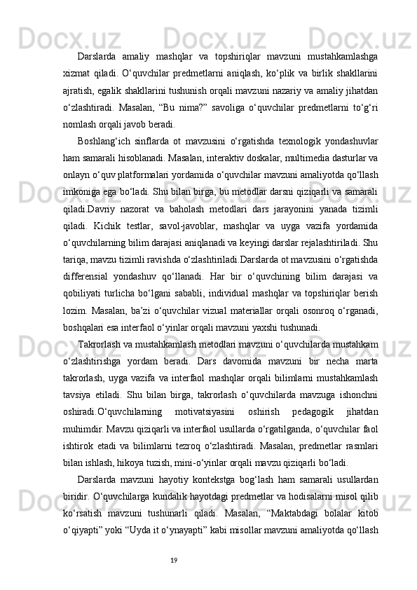 19Darslarda   amaliy   mashqlar   va   topshiriqlar   mavzuni   mustahkamlashga
xizmat   qiladi.   O‘quvchilar   predmetlarni   aniqlash,   ko‘plik   va   birlik   shakllarini
ajratish, egalik shakllarini tushunish orqali mavzuni nazariy va amaliy jihatdan
o‘zlashtiradi.   Masalan,   “Bu   nima?”   savoliga   o‘quvchilar   predmetlarni   to‘g‘ri
nomlash orqali javob beradi.
Boshlang‘ich   sinflarda   ot   mavzusini   o‘rgatishda   texnologik   yondashuvlar
ham samarali hisoblanadi. Masalan, interaktiv doskalar, multimedia dasturlar va
onlayn o‘quv platformalari yordamida o‘quvchilar mavzuni amaliyotda qo‘llash
imkoniga ega bo‘ladi. Shu bilan birga, bu metodlar darsni qiziqarli va samarali
qiladi.Davriy   nazorat   va   baholash   metodlari   dars   jarayonini   yanada   tizimli
qiladi.   Kichik   testlar,   savol-javoblar,   mashqlar   va   uyga   vazifa   yordamida
o‘quvchilarning bilim darajasi aniqlanadi va keyingi darslar rejalashtiriladi. Shu
tariqa, mavzu tizimli ravishda o‘zlashtiriladi.Darslarda ot mavzusini o‘rgatishda
differensial   yondashuv   qo‘llanadi.   Har   bir   o‘quvchining   bilim   darajasi   va
qobiliyati   turlicha   bo‘lgani   sababli,   individual   mashqlar   va   topshiriqlar   berish
lozim.   Masalan,   ba’zi   o‘quvchilar   vizual   materiallar   orqali   osonroq   o‘rganadi,
boshqalari esa interfaol o‘yinlar orqali mavzuni yaxshi tushunadi.
Takrorlash va mustahkamlash metodlari mavzuni o‘quvchilarda mustahkam
o‘zlashtirishga   yordam   beradi.   Dars   davomida   mavzuni   bir   necha   marta
takrorlash,   uyga   vazifa   va   interfaol   mashqlar   orqali   bilimlarni   mustahkamlash
tavsiya   etiladi.   Shu   bilan   birga,   takrorlash   o‘quvchilarda   mavzuga   ishonchni
oshiradi.O‘quvchilarning   motivatsiyasini   oshirish   pedagogik   jihatdan
muhimdir. Mavzu qiziqarli va interfaol usullarda o‘rgatilganda, o‘quvchilar faol
ishtirok   etadi   va   bilimlarni   tezroq   o‘zlashtiradi.   Masalan,   predmetlar   rasmlari
bilan ishlash, hikoya tuzish, mini-o‘yinlar orqali mavzu qiziqarli bo‘ladi.
Darslarda   mavzuni   hayotiy   kontekstga   bog‘lash   ham   samarali   usullardan
biridir. O‘quvchilarga kundalik hayotdagi predmetlar va hodisalarni misol qilib
ko‘rsatish   mavzuni   tushunarli   qiladi.   Masalan,   “Maktabdagi   bolalar   kitob
o‘qiyapti” yoki “Uyda it o‘ynayapti” kabi misollar mavzuni amaliyotda qo‘llash 